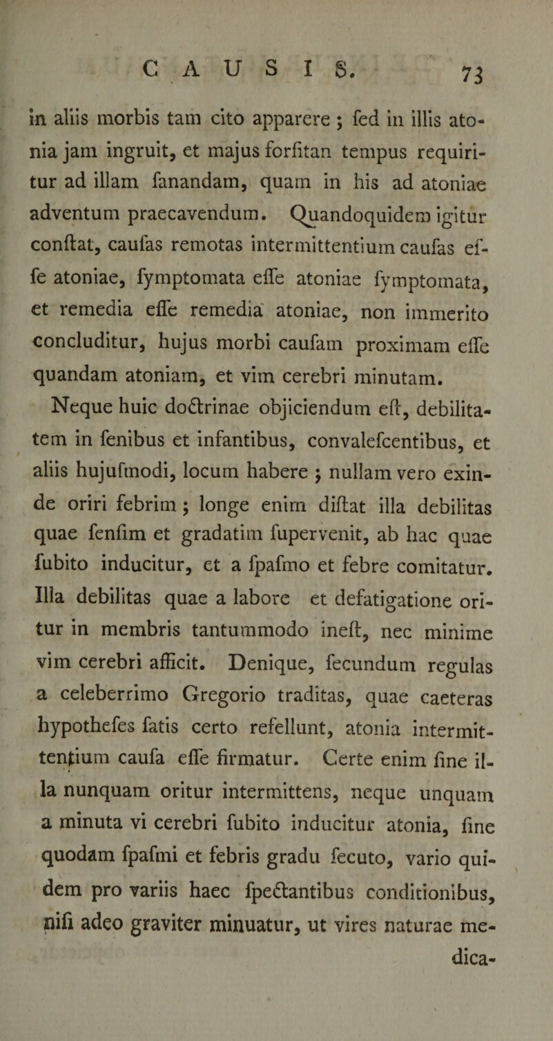 in aliis morbis tam cito apparere; fed in illis ato» niajain ingruit, et majus forfitan tempus requiri¬ tur ad illam fanandam, quam in his ad atoniae adventum praecavendum. Quandoquidem igitur condat, caufas remotas intermittentium caufas ef- fe atoniae, fymptomata ede atoniae fymptomata, et remedia elfe remedia atoniae, non immerito concluditur, hujus morbi caufam proximam ede quandam atoniam, et vim cerebri minutam. Neque huic dodlrinae objiciendum ePc, debilita¬ tem in fenibus et infantibus, convalefcentibus, et aliis hujufmodi, locum habere ; nullam vero exin¬ de oriri febrim; longe enim didat illa debilitas quae fenfim et gradatim fupervenit, ab hac quae fubito inducitur, et a fpafmo et febre comitatur. Illa debilitas quae a labore et defatigatione ori¬ tur in membris tantummodo ined, nec minime vim cerebri afficit. Denique, fecundum regulas a celeberrimo Gregorio traditas, quae caeteras hypothefes fatis certo refellunt, atonia intermit¬ tentium caufa ede firmatur. Certe enim fine il¬ la nunquam oritur intermittens, neque unquam a minuta vi cerebri fubito inducitur atonia, fine quodam fpafmi et febris gradu fecuto, vario qui¬ dem pro variis haec fpedtantibus conditionibus, nifi adeo graviter minuatur, ut vires naturae me¬ dica-