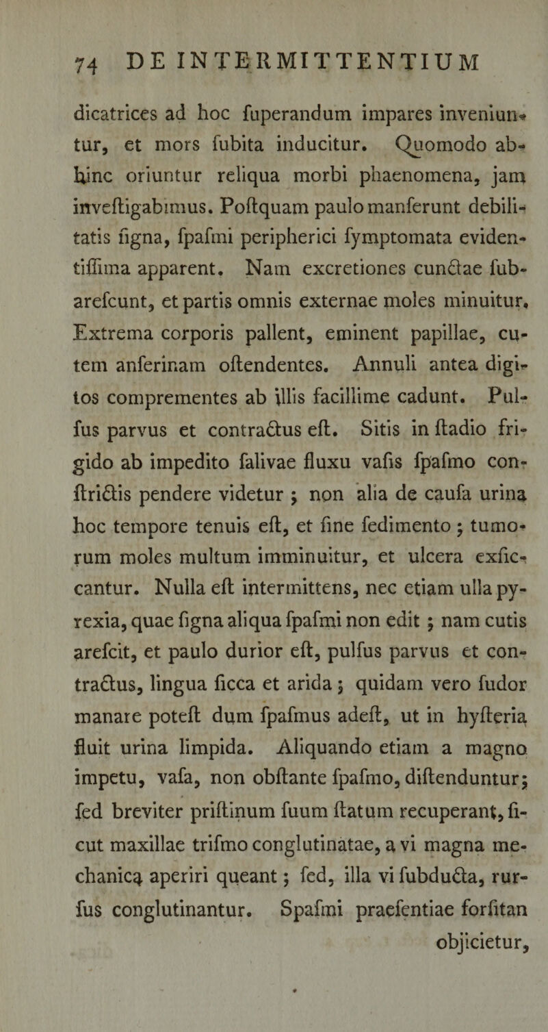 dicatrices ad hoc fuperandum impares inveniun* tur, et mors fubita inducitur. Quomodo ab¬ hinc oriuntur reliqua morbi phaenomena, jam invefligabimus. Poftquam paulo manferunt debili¬ tatis ligna, fpafmi peripherici fymptomata eviden- tiflima apparent. Nam excretiones eundae fub- arefeunt, et partis omnis externae moles minuitur. Extrema corporis pallent, eminent papillae, cu¬ tem anferinam offendentes. Annuli antea digi*- tos comprementes ab illis facillime cadunt. Pul- fus parvus et contra&amp;us eft. Sitis in ftadio fri¬ gido ab impedito falivae fluxu vafis fpafmo con- ftri&amp;is pendere videtur ; non alia de caufa urina hoc tempore tenuis eft, et fine fedimento; tumo¬ rum moles multum imminuitur, et ulcera exfic- cantur. Nulla eft intermittens, nec etiam ullapy- rexia, quae figna aliqua fpafmi non edit ; nam cutis arefeit, et paulo durior eft, pulfus parvus et con- tra&amp;us, lingua ficca et arida $ quidam vero fudor manare poteft dum fpafmus adeft, ut in hyfteria fluit urina limpida. Aliquando etiam a magno impetu, vafa, non obftante fpafmo, diftenduntur; fed breviter priftinum fuum ftatum recuperant, fi- cut maxillae trifmo conglutinatae, a vi magna me¬ chanica aperiri queant; fed, illa vi fubduda, rur- fus conglutinantur. Spafmi praefentiae forfttan objicietur.