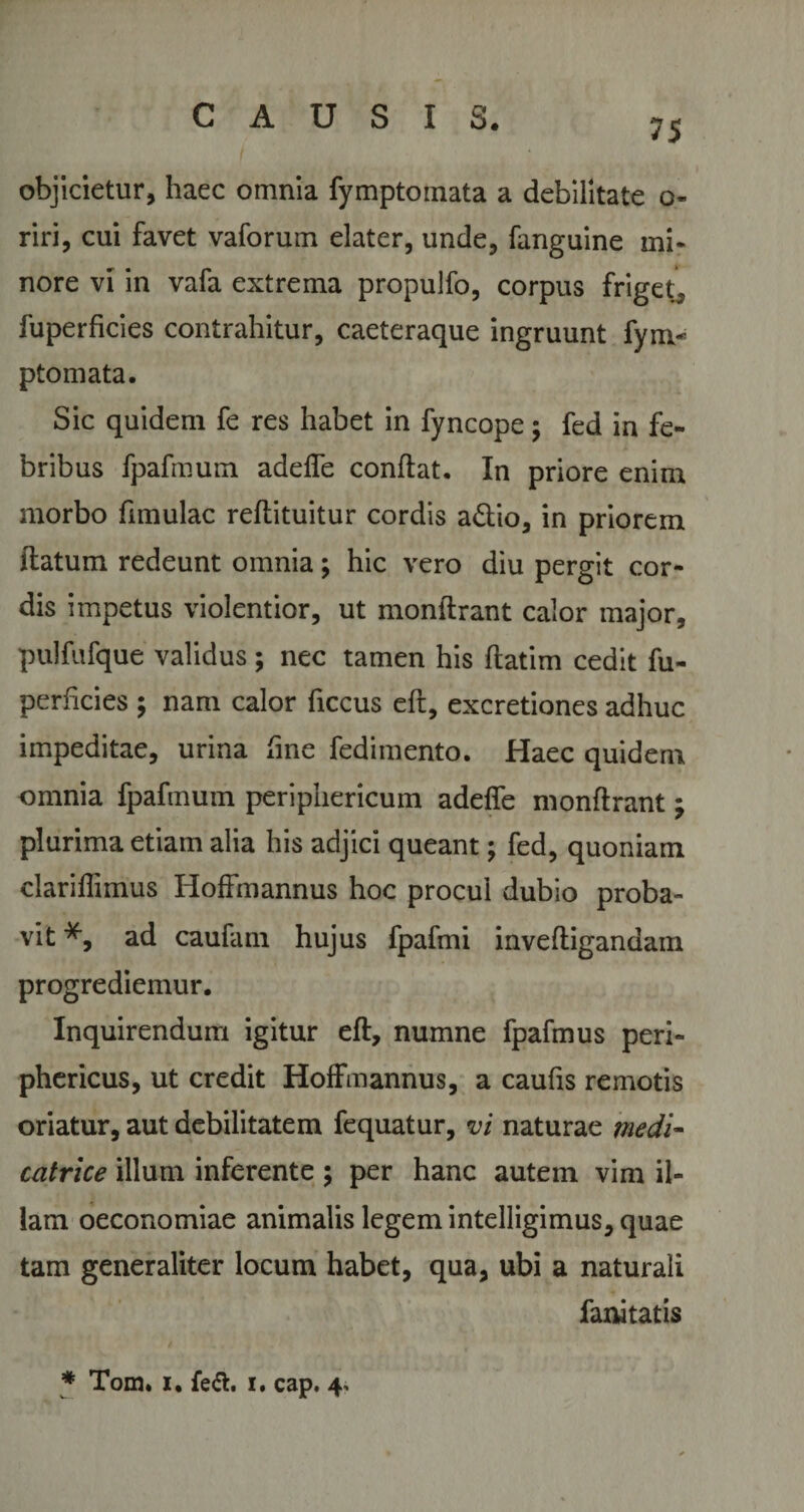 75 objicietur, haec omnia fymptoinata a debilitate o- riri, cui favet vaforum elater, unde, fanguine mi* nore vi in vafa extrema propulfo, corpus friget, fuperficies contrahitur, caeteraque ingruunt fyru¬ pto mata. Sic quidem fe res habet in fyncope; fed in fe¬ bribus fpafmum adeffe conflat. In priore enim morbo fimulac reflituitur cordis a£lio, in priorem flatum redeunt omnia; hic vero diu pergit cor¬ dis impetus violentior, ut monflrant calor major, pulfufque validus; nec tamen his flatim cedit fu¬ perficies ; nam calor ficcus efl, excretiones adhuc impeditae, urina fine fedimento. Haec quidem omnia fpafmum periphericum adeffe monflrant j plurima etiam alia his adjici queant; fed, quoniam clariflimus Hoffmannus hoc procul dubio proba¬ vit ad caufam hujus fpafmi invefligandam progrediemur. Inquirendum igitur efl, numne fpafmus peri¬ phericus, ut credit Hoffmannus, a caufis remotis oriatur, aut debilitatem fequatur, vi naturae medi- catrice illum inferente ; per hanc autem vim il¬ lam oeconomiae animalis legem intelligimus, quae tam generaliter locum habet, qua, ubi a naturali fanitatis