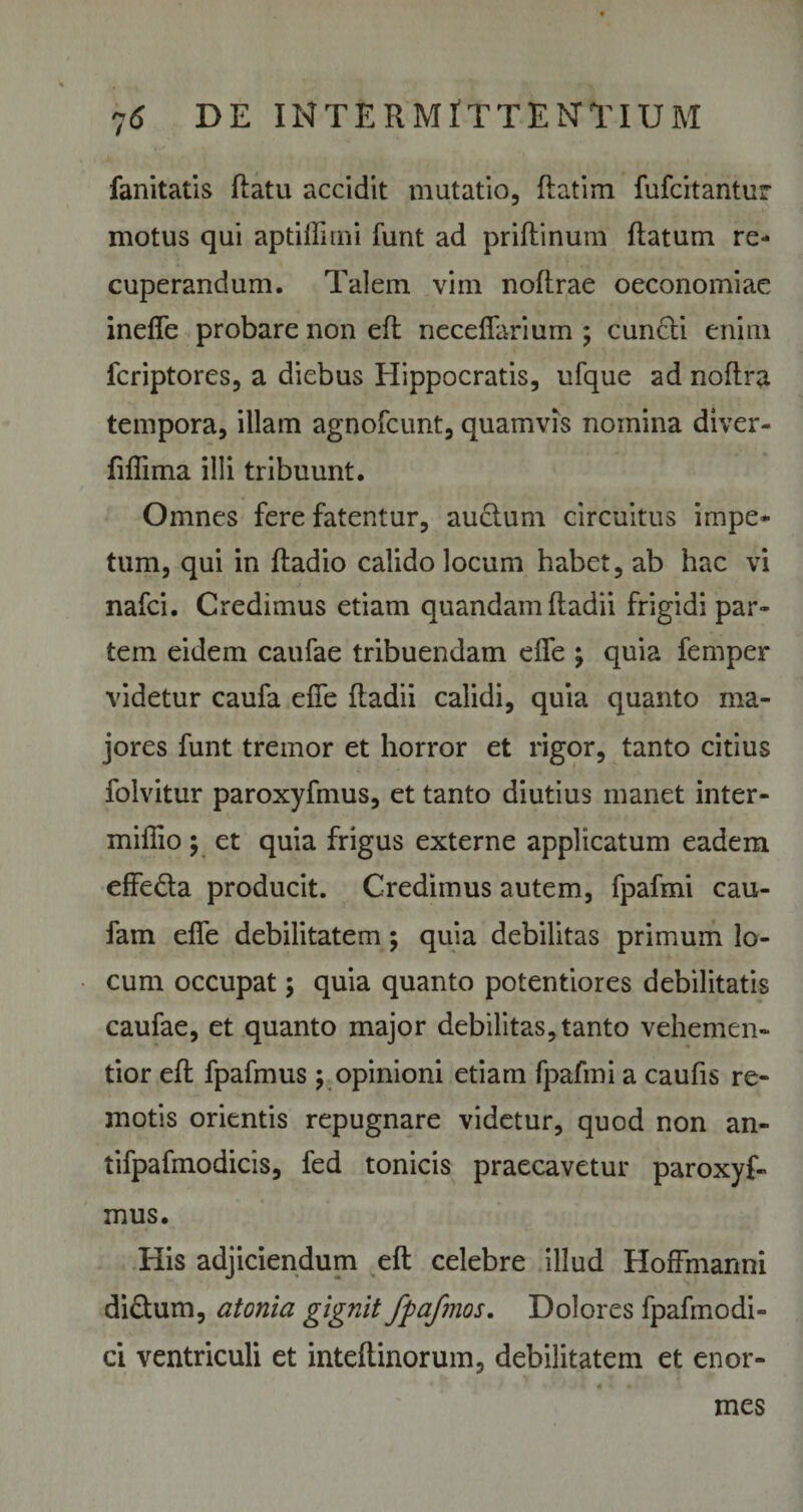 fanitatis flatu accidit mutatio, flatirn fufcitantur motus qui aptiflitni funt ad priflinum flatum re¬ cuperandum. Talem vim noflrae oeconomiae ineffe probare non eft neceffarium ; cuncti enim fcriptores, a diebus Hippocratis, ufque ad noftra tempora, illam agnofcunt, quamvis nomina diver- fifTima illi tribuunt. Omnes fere fatentur, auctum circuitus impe¬ tum, qui in fladio calido locum habet, ab hac vi nafci. Credimus etiam quandam fladii frigidi par¬ tem eidem caufae tribuendam effe ; quia femper videtur caufa effe fladii calidi, quia quanto ma¬ jores funt tremor et horror et rigor, tanto citius folvitur paroxyfmus, et tanto diutius manet inter- miilio ; et quia frigus externe applicatum eadem effeda producit. Credimus autem, fpafmi cau- fam effe debilitatem; quia debilitas primum lo¬ cum occupat; quia quanto potentiores debilitatis caufae, et quanto major debilitas, tanto vehemen- tior eft fpafmus; opinioni etiam fpafmi a caufis re¬ motis orientis repugnare videtur, quod non an- tifpafmodicis, fed tonicis praecavetur paroxyf¬ mus. His adjiciendum eft celebre illud Hoffmanni di&amp;um, atonia gignit fpafmos. Dolores fpafmodi- ci ventriculi et inteflinorum, debilitatem et enor¬ mes