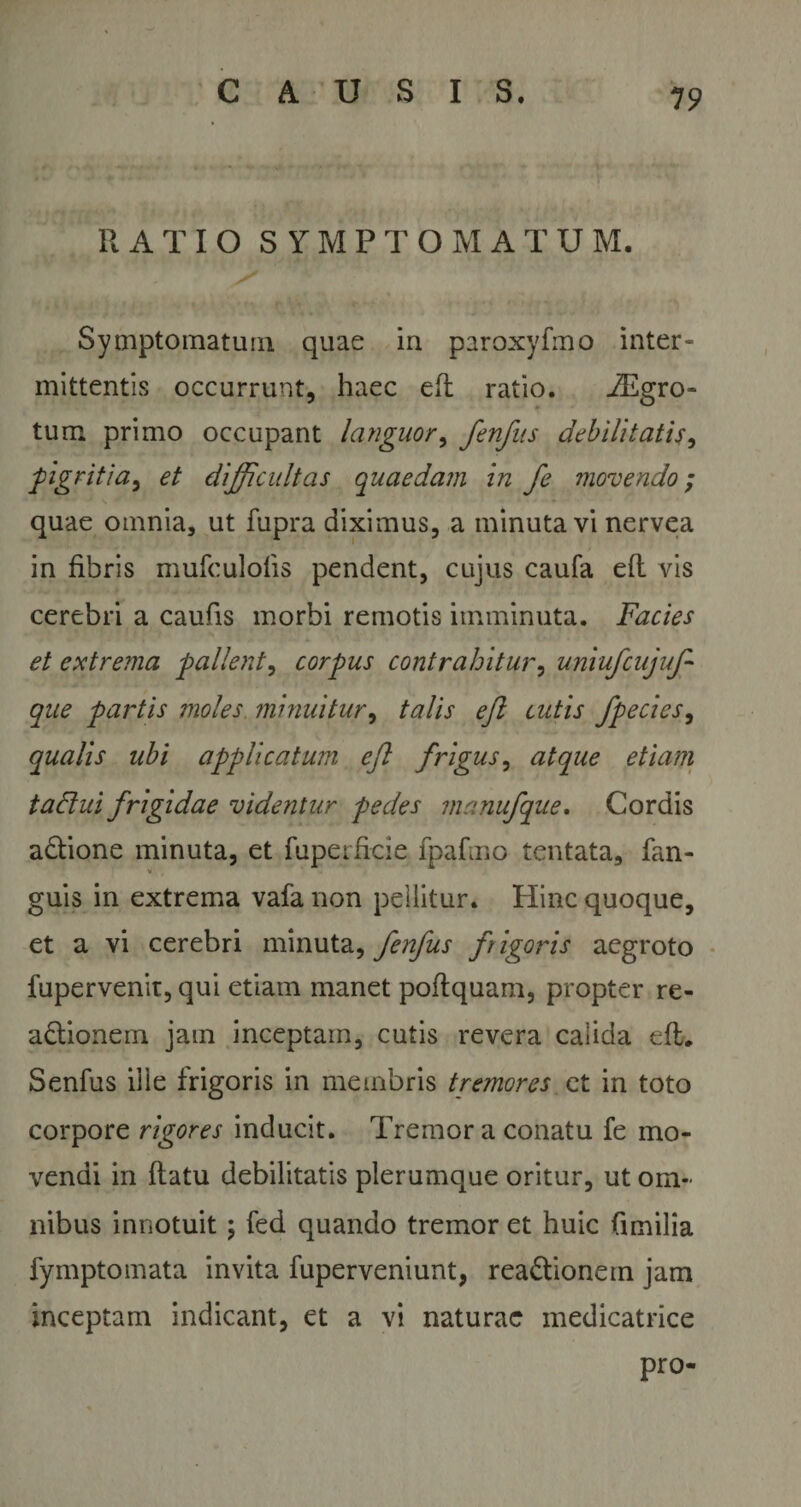 19 RATIO SYMPTOMATUM. Symptomatum quae in paroxyfmo inter- mittentis occurrunt, haec efl ratio. iEgro- tum primo occupant languor, fenfus debilitatis, pigritia, et difficultas quaedam in fe movendo ; quae omnia, ut fupra diximus, a minuta vi nervea in fibris mufculolis pendent, cujus caufa efl vis cerebri a caufis morbi remotis imminuta. Facies et extrema pallent, corpus contrahitur, uniufcujuf que partis moles minuitur, talis eji cutis fpecies, qualis ubi applicatum efl frigus, atque etiam tadlui frigidae videntur pedes manufque. Cordis aCtione minuta, et faperficie fpafmo tentata, fan- guis in extrema vafa non pellitur. Hinc quoque, et a vi cerebri minuta, fenfus frigoris aegroto fupervenit, qui etiam manet poftquam, propter re- aCtionem jam inceptam, cutis revera calida efl. Senfus ille frigoris in membris tremores et in toto corpore rigores inducit. Tremor a conatu fe mo¬ vendi in flatu debilitatis plerumque oritur, ut om¬ nibus innotuit; fed quando tremor et huic (imilia fymptomata invita fuperveniunt, reactionem jam inceptam indicant, et a vi naturae medicatrice pro-