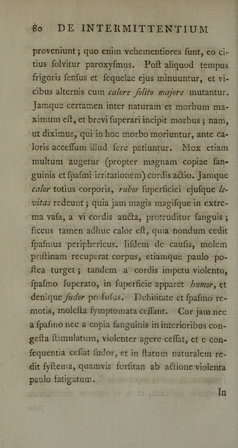 proveniunt; quo enim vehementiores funt, eo ci¬ tius folvitur paroxvfmus. Pofl aliquod tempus frigoris fenfus et fequelae ejus minuuntur, et vi¬ cibus alternis cum calore /olito majore mutantur. Jamque certamen inter naturam et morbum ma¬ ximum efl, et brevi fuperari incipit morbus; nam, ut diximus, qui in hoc morbo moriuntur, ante ca- loris accdfuin illud fere patiuntur. Mox etiam multum augetur (propter magnam copiae fan- guinis etfpafmi irritationem) cordis actio. Jamque ■ calor totius corporis, rabor fuperficiei ejufque le¬ vitas redeunt; quia jam magis magifque in extre¬ ma vafa, a vi cordis aucta, protruditur fanguis ; ficcus tamen adhuc calor eft, quia nondum cedit fpafmus periphericus. Iifdem de caulis, molem priftinam recuperat corpus, etiamque paulo po- ilea turget; tandem a cordis impetu violento, fpafmo fuperato, in fuperficie apparet humor, et denique /udor profufus. Debilitate et fpafmo re¬ motis, molefta fymptomata cedant. Cor jam nec a fpafmo nec a copia fanguinis in interioribus con- gefla ftimulatum, violenter agere celfat, et e con- fequentia cefrat ludor, et in flatum naturalem re¬ dit fyftema, quamvis forfitan ab adtione violenta paulo fatigatum. Ia