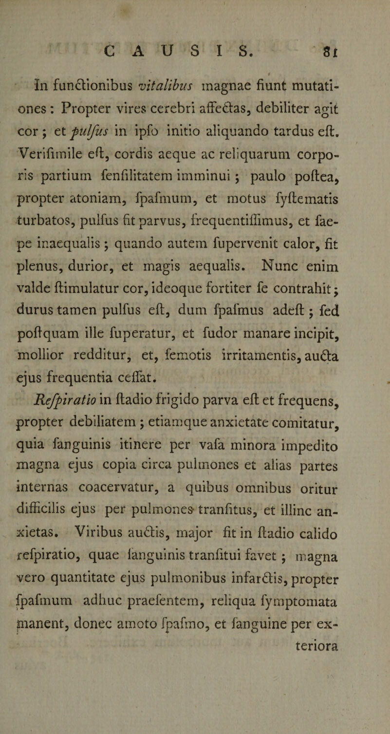 In functionibus vitalibus magnae fiunt mutati¬ ones : Propter vires cerebri affedas, debiliter agit cor ; et pulfus in ipfb initio aliquando tardus eft. Verifimile eft, cordis aeque ac reliquarum corpo¬ ris partium fenfilitatem imminui; paulo poftea, propter atoniam, fpafmum, et motus fyfte matis turbatos, pulfus fit parvus, frequentifiimus, et fae- pe inaequalis; quando autem fupervenit calor, fit plenus, durior, et magis aequalis. Nunc enim valde ftimulatur cor, ideoque fortiter fe contrahit; durus tamen pulfus eft, dum fpafmus adefl; fed poftquam ille fuperatur, et fudor manare incipit, mollior redditur, et, femotis irritamentis, auda ejus frequentia cedat. Refpiratio in ftadio frigido parva eft et frequens, propter aebiliatem ; etiamque anxietate comitatur, quia fanguinis itinere per vafa minora impedito magna ejus copia circa pulmones et alias partes internas coacervatur, a quibus omnibus oritur difficilis ejus per pulmones tranfitus, et illinc an¬ xietas. Viribus audis, major fit in ftadio calido refpiratio, quae fanguinis tranfitui favet; magna vero quantitate ejus pulmonibus infardis, propter fpafmum adhuc praefentem, reliqua fymptomata manent, donec amoto fpafmo, et fanguine per ex¬ teriora
