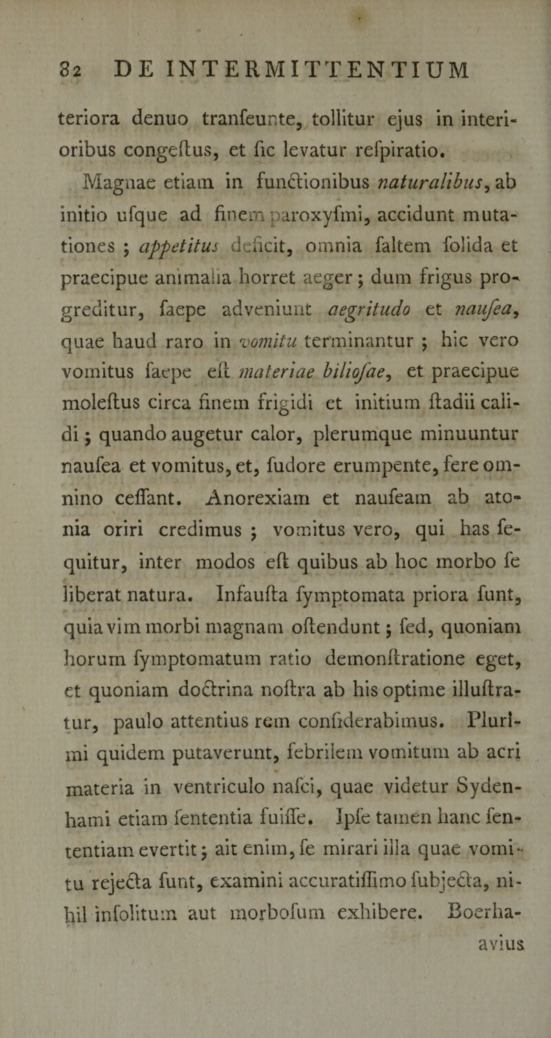teriora denuo tranfeunte, tollitur ejus in interi¬ oribus congeltus, et fic levatur refpiratio. Magnae etiam in functionibus naturalibus, ab initio ufque ad finem paroxyfmi, accidunt muta¬ tiones ; appetitus deficit, omnia faltem folida et praecipue animalia horret aeger; dum frigus pro¬ greditur, faepe adveniunt aegritudo et naufea, quae haud raro in vomitu terminantur ; hic vero vomitus faepe ell materiae biliofae, et praecipue moleflus circa finem frigidi et initium ftaaii cali¬ di ; quando augetur calor, plerumque minuuntur naufea et vomitus, et, fudore erumpente, fere om¬ nino cedant. Anorexiam et naufeam ab ato- nia oriri credimus ; vomitus vero, qui has fe- quitur, inter modos eft quibus ab hoc morbo fe liberat natura. Infaufta fymptomata priora funt, quia vim morbi magnam offendunt; fed, quoniam horum fymptomatum ratio demonflratione eget, et quoniam doctrina noflra ab his optime illuftra- tur, paulo attentius rem confiderabimus. Pluri¬ mi quidem putaverunt, febrilem vomitum ab acri ■ • materia in ventriculo nafci, quae videtur Syden- hami etiam fententia fuifie. Jpfe tamen hanc fen- tentiain evertit; ait enim,fe mirari illa quae vomi¬ tu reje&amp;a funt, examini accuratiffimo fubjeda, ni¬ hil infolitum aut morbofum exhibere. Boerha- avius