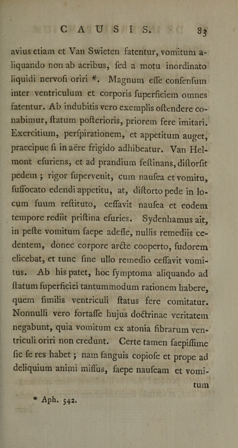 »3 avius etiam et Van Swieten fatentur, vomitum a« liquando non ab acribus, fed a motu inordinato liquidi nervofi oriri *. Magnum eflfe confenfum inter ventriculum et corporis fuperficiem omnes fatentur. Ab indubitis vero exemplis oficndere co¬ nabimur, flatum poflerioris, priorem fere imitari. Exercitium, perfpirationem, et appetitum auget, praecipue fi in aere frigido adhibeatur. Van Hel- mont efuriens, et ad prandium feflinans, diflorfit pedem; rigor fupervenit, cum naufea et vomitu, fuffocato edendi appetitu, at, diflortopede in lo¬ cum fuum rcftituto, ceflavit naufea et eodem tempore rediit priftina efuries. Sydenhamus ait, in pefle vomitum faepe adefle, nullis remediis ce¬ dentem, donec corpore arde cooperto, fudorem ehcebat, et tunc fine ullo remedio ceflavit vomi¬ tus. Ab his patet, hoc fymptoma aliquando ad flatum fuperficiei tantummodum rationem habere, quem fimilis ventriculi flatus fere comitatur. Nonnulli vero fortafle hujus dodlrinae veritatem negabunt, quia vomitum ex atonia fibrarum ven¬ triculi oriri non credunt. Certe tamen faepifiime fic fe res habet; nam fanguis copiofe et prope ad deliquium animi mifius, faepe naufeam et vomi¬ * Aph, 542. tum