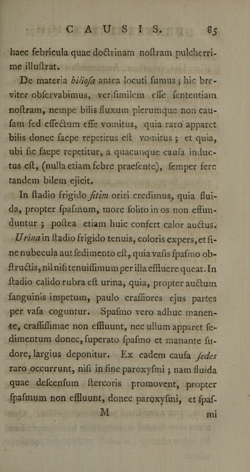 haec febricula quae do&amp;rinam noftrain pulcherri¬ me illuftrat. De materia bUiofa antea locuti.fumus ; hic bre¬ viter obfervabimus, verifimilem effe fententiam noftram, nempe bilis fluxum plerumque non cau- fam fed effe&amp;um effe vomitus, quia raro apparet bilis donec faepe repetitus eft vomitus \ et quia, ubi fic faepe repetitur, a quacunque caufa induc¬ tus eft, (nulla etiam febre praetente), feinper fere tandem bilem ejicit. In ftadio frigido fitim oriri credimus, quia flui¬ da, propter fpafinum, more folito in os non effun¬ duntur ; poftea etiam huic confert calor au&amp;us. Urina in ftadio frigido tenuis, coloris expers, et fi¬ ne nubecula aut fedimento eft, quia vafis fpafrno ob- ftru&amp;is, nil nifttenuiffimum per illa effluere queat. In ftadio calido rubra eft urina, quia, propter au&amp;uin fanguinis impetum, paulo crafliores ejus partes per vafa coguntur. Spafmo vero adhuc manen¬ te, crafliflimae non effluunt, nec ullum apparet fe~ dimentum donec, fuperato fpafrno et manante fu- dore, largius deponitur. Ex eadem caufa Jedes raro occurrunt, nifi in fine paroxyfmi; nam fluida quae defcenfum ftercoris promovent, propter fpafinum non effluunt, donec paroxyfmi, et fpaf- M 4 mt