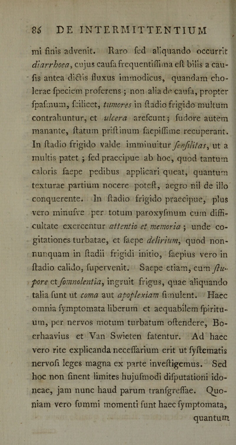 mi finis advenit. Raro fed aliquando occurrit diarrhoea, cujus caufafrequentifiima eft bilis a cau- fis antea didis fluxus immodicus, quandam cho¬ lerae fpeciem proferens ; non alia de caufa, propter fpafmum, fcilicet, tumeres in ftadio frigido multum contrahuntur, et ulcera arefeunt; fudore autem manante, flatum priilinum faepiffime recuperant. In ftadio frigido valde imminuitur ferfilitas, ut a multis patet ; fed praecipue ab hoc, quod tantum caloris faepe pedibus applicari queat, quantum texturae partium nocere potefl, aegro nil de illo conquerente. In ftadio frigido praecipue, plus vero minufve per totum paroxyfinum cum diffi¬ cultate exercentur attentio et memoria ; unde co¬ gitationes turbatae, et faepe delirium, quod non- nunquam in ftadii frigidi initio, faepius vero in ftadio calido, fupervenit. Saepe etiam, cum ftu~ fore etfomnolentia, ingruit frigus, quae aliquando talia funt ut coma aut apoplexiam fimulent. Haec omnia fymptomata liberum et aequabilem fpi ritu- um, per nervos motum turbatum oftendere, Bo- erhaavius et Van Swieten fatentur. Ad haec vero rite explicanda necefiarium erit ut fyftematis nervofi leges magna ex parte inveftigemus. Sed hoc non ftnent limites hujufmodi difputationi ido¬ neae, jam nunc haud parum tranfgreffae. Quo- niam vero fummi momenti funt haec fymptomata, i quantum
