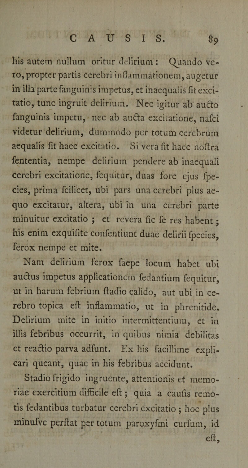 8P his autem nullum oritur delirium : Quando ve¬ ro, propter partis cerebri inflammationem, augetur in illa parte fanguinis impetus, et inaequalis fit exci¬ tatio, tunc ingruit delirium. Nec igitur ab audo fanguinis impetu, nec ab auda excitatione, nafci videtur delirium, dummodo per totum cerebrum - \ aequalis fit haec excitatio. Si vera fit haec noftra fententia, nempe delirium pendere ab inaequali cerebri excitatione, fequitur, duas fore ejus fpe- cies, prima fcilicet, ubi pars una cerebri plus ae¬ quo excitatur, altera, ubi in una cerebri parte minuitur excitatio ; et revera fic fe res habent; his enim exquifite confentiunt duae delirii fpecies, ferox nempe et mite. Nam delirium ferox faepe locum habet ubi audus impetus applicationem fedantium fequitur, ut in harum febrium ftadio calido, aut ubi in ce¬ rebro topica eft inflammatio, ut in phrenitide. Delirium mite in initio intermittentium, et in illis febribus occurrit, in quibus nimia debilitas et readio parva adfunt. Ex his facillime expli¬ cari queant, quae in his febribus accidunt. Stadio frigido ingruente, attentionis et memo¬ riae exercitium difficile eft ; quia a caufts remo- &lt;» tis fedantihus turbatur cerebri excitatio ; hoc plus minufve perflat per totum paroxyfmi curfum, id eft.