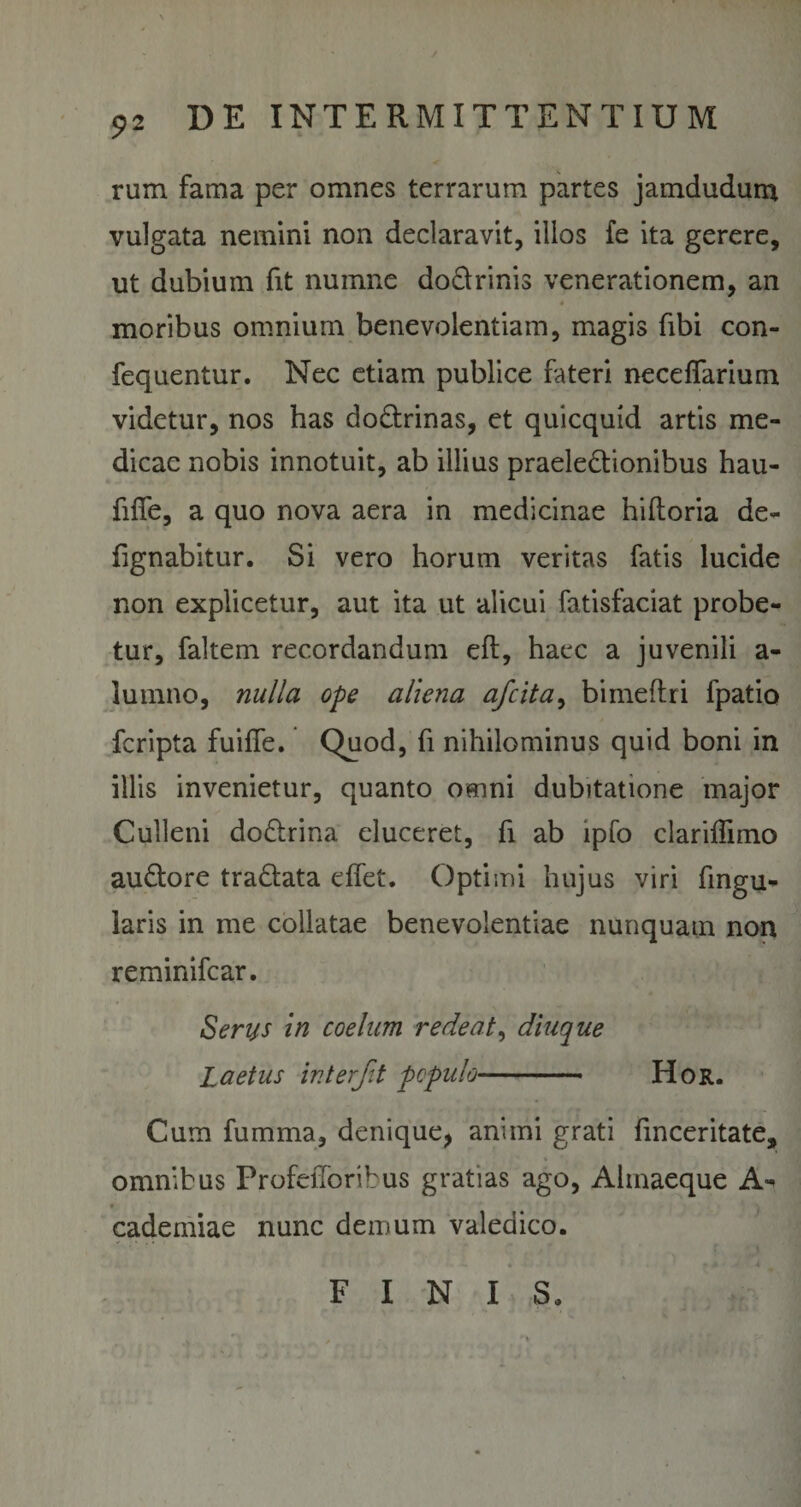 rum fama per omnes terrarum partes jamdudurn vulgata nemini non declaravit, illos fe ita gerere, ut dubium fit numne do&amp;rinis venerationem, an * moribus omnium benevolentiam, magis fibi con- fequentur. Nec etiam publice fateri necefiarium videtur, nos has do&amp;rinas, et quicquid artis me¬ dicae nobis innotuit, ab illius praelectionibus hau- fifie, a quo nova aera in medicinae hiftoria de- iignabitur. Si vero horum veritas fatis lucide non explicetur, aut ita ut alicui fatisfaciat probe¬ tur, faltem recordandum eft, haec a juvenili a- lumno, nulla ope aliena afcita, bimeftri fpatio fcripta fuiffe. Quod, fi nihilominus quid boni in illis invenietur, quanto omni dubitatione major Culleni doCtrina eluceret, fi ab lpfo clariffimo auCtore tra&amp;ata eifet. Optimi hujus viri fmgu* laris in me collatae benevolentiae nunquam non reminifcar. Serys in coelum redeat, diuque Laetus interfit populo- Hor. Cum fumma, denique, animi grati finceritate, omnibus ProfeiToribus gratias ago, Ahnaeque A- cademiae nunc demum valedico. FINIS.