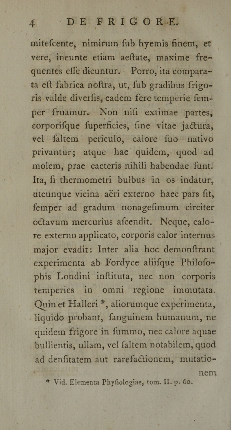 f / mitefcente, nimirum fub hyemis finem, et vere, ineuntc etiam aeftate, maxime fre¬ quentes effe dicuntur. Porro, ita compara- . ta eft fabrica noftra, ut, fub gradibus frigo¬ ris-valde diverfis, eadem fere temperie fem- per fruamur. Non nifi extimae partes, eorporifque fuperficies, fme vitae jadlura, vel faltem periculo, calore fuo nativo privantur; atque hae' quidem, quod ad molem, prae caeteris nihili habendae funt. Ita, fi thermometri bulbus in os indatur, utcunque vicina aeri externo haec pars fit, femper ad gradum nonagefimum circiter octavum mercurius afeendit. Neque, calo¬ re externo applicato, corporis calor internus major evadip Inter alia hoc demonftrant experimenta ab« Fordyce aliifque Philofo- phis Londini inftituta, nec non corporis temperies in omni regione immutata. Quin et Flalleri aliorumque experimenta, liquido probant, fanguinem humanum, ne quidem frigore in fummo, nec calore aquae bullientis, ullam, vel faltem notabilem, quod ad denfitatem aut rarefadionem, mutatio- ^ Vid. Elementa Phyfiologiae, tom. II. p. 6o. nem