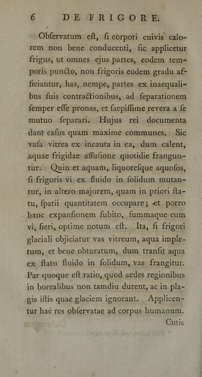 OSfervatum eft, fi corpori cuivis calo¬ rem non bene conducenti, fic applicetur frigus, ut omnes ejus partes, eodem tem^ poris pundo, non frigoris eodem gradu af¬ ficiantur, has, nempe, partes ex inaequali¬ bus fuis 'contradionibus, ad feparationem femper efle pronas, et faepiffime revera a fe mutuo feparari. Hujus rei documenta dant cafus quam maxime communes. Sic vafa. vitrea ex incauta in ea, dum calent, aquae frigidae afFufione quotidie frangun¬ tur. Quin et aquam, liquorefque aquofos, fi frigoris vi ex fluido in folidum mutan¬ tur, in altero rhajorem, quam in priori fla¬ tu, fpatii quantitatem occupare; «et porro hanc expanfionem fubito, fummaqiie cum vi, fieri, optime notum eft. Ita, fi frigori glaciali objiciatur vas vitreum, aqua imple¬ tum, et bene obturatum, dum tranfit aqua ex flatu fluido in folidum, vas frangitur. Par quoque efl ratio, quod aedes regionibus in borealibus non tamdlu durent, ac in pla¬ gis iflis quae glaciem ignorant. Applicen¬ tur hae res obfervatae ad corpus humanum. Cutis