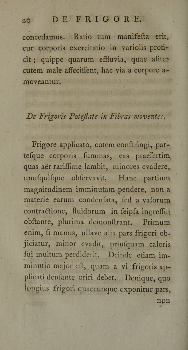 i concedamus. Ratio tum manifefta erit, cur corporis exercitatio in variolis profi^ ^ cit ; quippe quarum effluvia, quae aliter cutem male affeciflent, hac via a corpore a-^ moveantur. Z)c Frigoris Potejlate in Fibras moventes. Frigore applicato, cutem conftringi, par- tefque- corporis fummas, eas praefertim quas acr rariffime lambit, minores evadere, unufquifque obfervavit. Hanc partiurn magnitudinem imminutam pendere, non a t materie earum condenfata, fed a vaforum contradione, fluidorum in feipfa ingrelTui obftante, plurima demonftrant. Primum enim, fi manus, ullave alia pars frigori ob¬ jiciatur, minor evadit, priufquam caloris fui multum perdiderit. Deinde etiam im¬ minutio major efl:,^ quam a vi frigoris ap¬ plicati denflinte oriri debet. Denique, quo longius frigori quaecunque exponitur pars, ‘A non \
