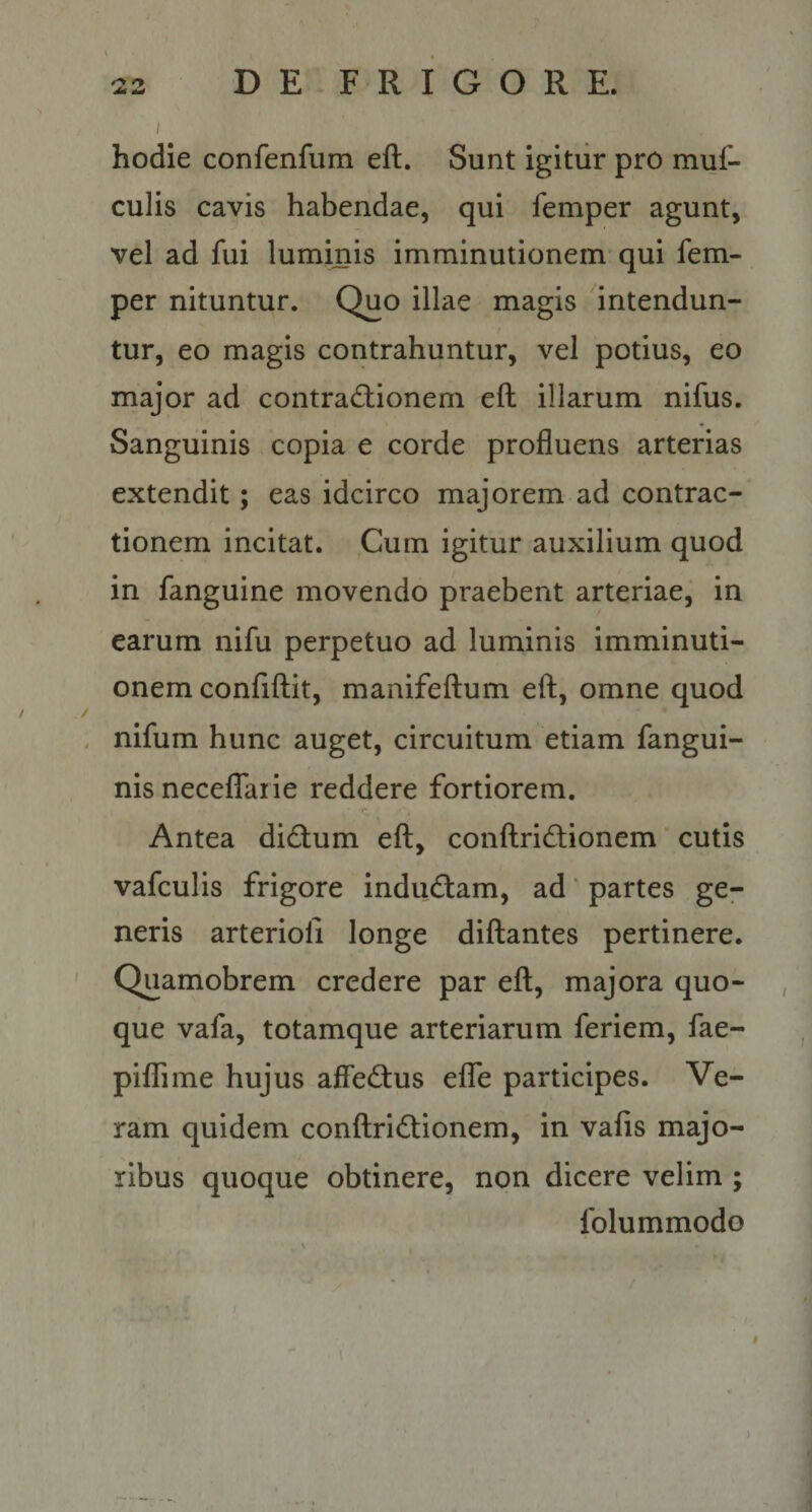 hodie confenfum eft. Sunt igitiir pro muf- culis cavis habendae, qui femper agunt, vel ad fui luminis imminutionem qui fem¬ per nituntur. Quo illae magis intendun¬ tur, eo magis contrahuntur, vel potius, eo major ad contradiionem eft illarum nifus. Sanguinis copia e corde profluens arterias extendit; eas idcirco majorem ad contrac¬ tionem incitat. Cum igitur auxilium quod in fanguine movendo praebent arteriae, in earum nifu perpetuo ad luminis imminuti¬ onem confiftit, manifeftum eft, omne quod nifum hunc auget, circuitum etiam fangui- nis necelTaiie reddere fortiorem. Antea dicftum eft, conftridtionem cutis vafculis frigore induftam, ad * partes ge¬ neris arterioli longe diftantes pertinere. ' Quamobrem credere par eft, majora quo¬ que vafa, totamque arteriarum feriem, fae- pilTime hujus affecftus effe participes. Ve¬ ram quidem conftridionem, in vafis majo¬ ribus quoque obtinere, non dicere velim ; folummodo