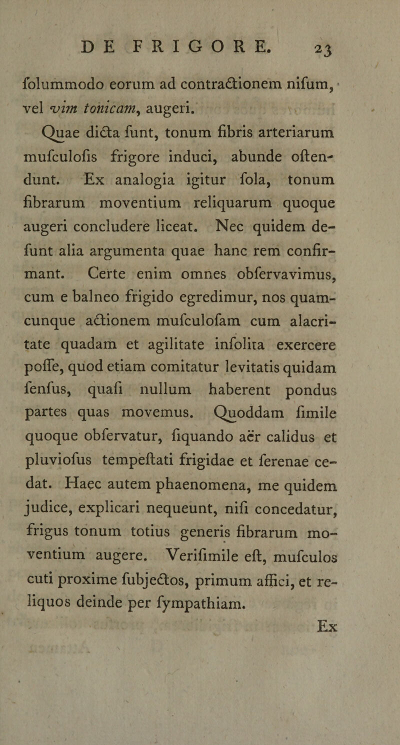 folummodo eorum ad contradionem nifum, • vel ^im tonicaniy augeri. Quae didta funt, tonum fibris arteriarum mufculofis frigore induci, abunde often- dunt. Ex analogia igitur fola, tonum fibrarum moventium reliquarum . quoque augeri concludere liceat. Nec quidem de- funt alia argumenta quae hanc rem confir¬ mant. Certe enim omnes obfervavimus, cum e balneo frigido egredimur, nos quam¬ cunque actionem mufculofam cum alacri¬ tate quadam et agilitate infolita exercere polTe, quod etiam comitatur levitatis quidam fenfus, quafi nullum haberent pondus partes quas movemus. Quoddam fimile quoque obfervatur, fiquando acr calidus et pluviofus tempeftati frigidae et ferenae ce¬ dat. Haec autem phaenomena, me quidem judice, explicari nequeunt, nifi concedatur, frigus tonum totius generis fibrarum mo¬ ventium augere. Verifimile eft, mufculos cuti proxime fubjedos, primum affici, et re¬ liquos deinde per fympathiam. Ex