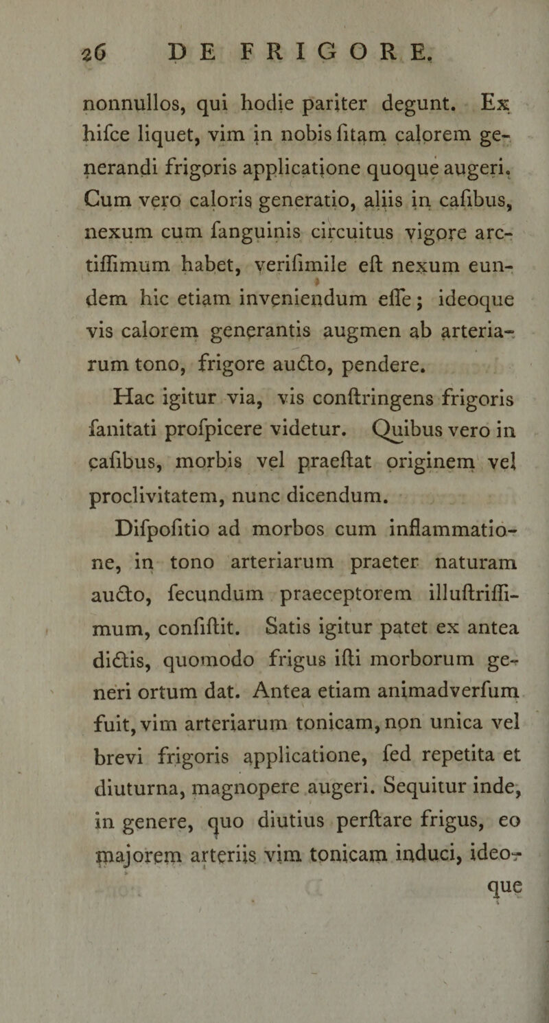 nonnullos, qui hodie pariter degunt. Ex hifce liquet, vim in nobis fitarn calorem ge-. nerandi frigoris applicatione quoque augeri. Cum vero caloris generatio, aliis in cafibus, nexum cum fanguinis circuitus vigore are- tiffimum habet, verifimile eft nexum eun- ♦ dem hic etiam inveniendum efle; ideoque vis calorem generantis augmen ab arteria¬ rum tono, frigore audio, pendere. Hac igitur via, vis conllringens frigoris fanitati profpicere videtur. Quibus vero in cafibus, morbis vel praeftat originem' vel proclivitatem, nunc dicendum. Difpofitio ad morbos cum inflammatio¬ ne, in tono arteriarum praeter naturam audio, fecundum praeceptorem illuftriffi- I mum, confiftit. Satis igitur patet ex antea didlis, quomodo frigus illi morborum ge^ neri ortum dat. Antea etiam animadverfurn fuit, vim arteriarum tonicam,npn unica vel brevi frigoris applicatione, fed repetita et diuturna, magnopere augeri. Sequitur inde, in genere, quo diutius perflare frigus, eo paajorem arteriis vim tonicarn induci, ideo- que
