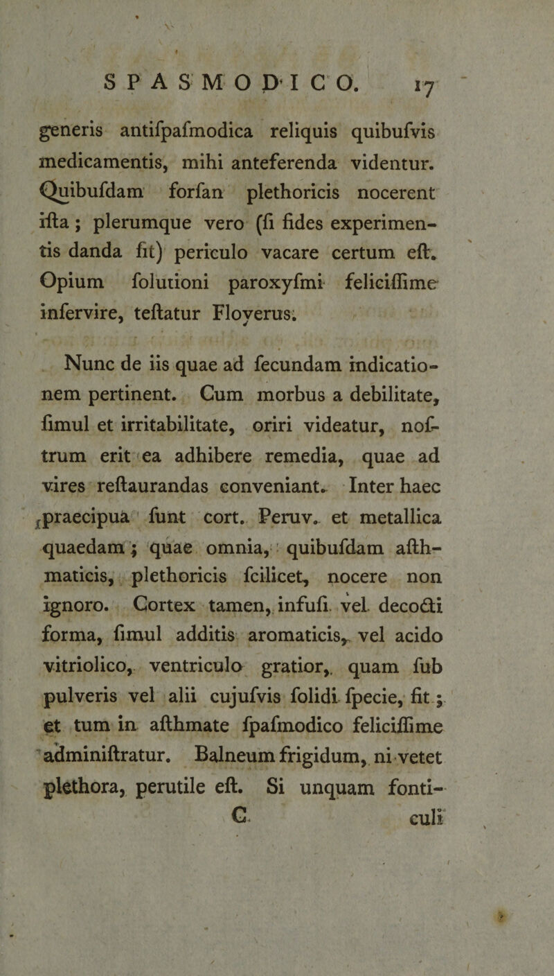 t S P A S M O p I C O. 17 generis antifpafmodica reliquis quibufvis medicamentis, mihi anteferenda videntur. Quibufdam forfan plethoricis nocerent' iila; plerumque vero (fi fides experimen¬ tis danda fit) periculo vacare certum efl. Opium folutioni paroxyfmi feliciffime infervire, teflatur Floyerus. I Nunc de iis quae ad fecundam indicatio¬ nem pertinent. Cum morbus a debilitate, fimul et irritabilitate, oriri videatur, noC- trum erit (ea adhibere remedia, quae ad vires reftaurandas conveniant.. Inter haec jfpraecipua ' funt cort. Peruv. et metallica quaedam; quae omnia,: quibufdam aftb- maticis, plethoricis fcilicet, nocere non ignoro. Cortex tamen, infufi. vel. decodi forma, fimul additis aromaticis,, vel acido vitriolico, ventriculo gratior,, quam fub pulveris vel alii cujufvis folidi fpecie,* fit ; ' et tum in afthmate fpafmodico feliciffime ^aSminiflratur. Balneum frigidum, ni vetet plethora, perutile eft. Si unquam fonti- G. culi