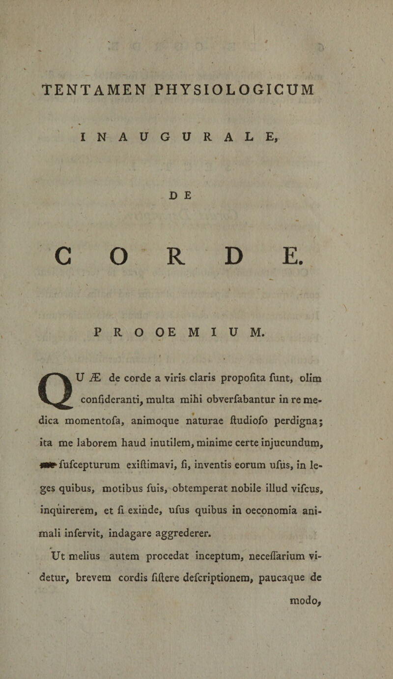 0 TENTAMEN PHYSIOLOGICUM ‘ INAUGURALE, D E C O R D E. PROOEMIUM. I % f \ QU jE de corde a viris claris propofita funt, olina confideranti, multa mihi obverfabantur in re me¬ dica momentofa, animoque naturae ftudiofo perdigna; ita me laborem haud inutilem, minime certe injucundum, fufcepturum exiftimavi, fi, inventis eorum ufus, in le¬ ges quibus, motibus fuis, obtemperat nobile illud vifcus, inquirerem, et fi exinde, ufus quibus in oeconomia ani¬ mali infervit, indagare aggrederer. Ut melius autem procedat inceptum, neceffarium vi¬ detur, brevem cordis fiftere defcriptionem, paucaque de modo,