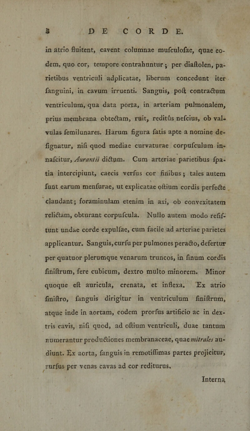 / S DE CORDE. in atrio fluitent, cavent columnae mufculofae, quae eo- 9 dem, quo cor, tempore contrahuntur; per diaftolen, pa¬ rietibus vejitrlculi adplicatae, liberum concedunt iter fanguini, in cavum irruenti. Sanguis, poft contradtum ventriculum, qua data porta, in arteriam pulmonalem, prius membrana obtectam, ruit, reditus nefcius, ob val¬ vulas femilunares. Harum figura fatis apte a nomine de- fignatur, nifi quod mediae curvaturae corpufculum in-^ nafcitur, Aurantii didlum. Cum arteriae parietibus fpa- tia intercipiunt, caecis verfus cor finibus; tales autem % funt earum menfurae, ut explicatae oftium cordis perfefte claudant; foraminulam etenim in axi, ob convexitatem relictam, obturant corpufcula. Nullo autem modo refif- tunt undae corde expulfae, cum facile ad arteriae parietes applicantur. Sanguis, curfu per pulmones peradlo, defertur per quatuor plerumque venarum truncos, in finum cordis fmiftrum, fere cubicum, dextro multo minorem. Minor quoque eft auricula, crenata, et inflexa. Ex atrio finiftro, fanguls dirigitur in ventriculum fmiftrum, atque inde In aortam, eodem prorfus artificio ac in dex¬ tris cavis, nifi quod, ad oftium ventriculi, duae tantum numerantur produfliones membranaceae, &lt;\\i2iQ??ntrales au¬ diunt. Ex aorta, fanguis in remotilTimas partes projicitur, rurfus per venas cavas ad cor rediturus. Interna