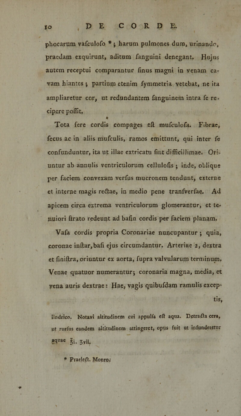 IO .PE CORDE. phocarum vafculofo * 5 harum pulmones dura, urinando, praedam exquirunt, aditum fanguini denegant. Hujus autem receptui comparantur finus magni in venam ca¬ vam hiantes ; partiuip etenim fymmetria yetebat, ne ita ampliaretur cor, ut redundantem fanguinem intra fe re¬ cipere poflit. t Tota fere cordis compages eft mufculofa. Fibrae, fecus ac in aliis mufculis, ramos emittunt, qui inter fe confunduntur, ita ut illae extricatu fint difficillimae. Ori- untur ab annulis ventriculorum cellulofis ; inde, oblique per faciem convexam verfus mucronem tendunt, externe et interne magis recftae, in medio pene tranfverfae. Ad apicem circa extrema ventriculorum glomerantur, et te¬ nuiori ftrato redeunt ad bafta cordis per faciem planam. Vafa cordis propria Coronariae nuncupantur ; quia, coronae inftar,bafi ejus circumdantur. Arteriae 2, dextra ct fmiftra, oriuntur ex aorta, fupra valvularuna terminum, t Venae quatuor numerantur; coronaria magna, media, et I yena auris dextrae: Hae, vagis quibufdam ramulis excep- tis, lindrlco. Notavi altitudinem cui appulfa eft aqua. Dctrafta cera, ut rurfus eandem altitudinem attingeret, opus fuit ut infunder,ctur aq»ae Ji. 3^;j, N. • Praclcft. Monroi \ #