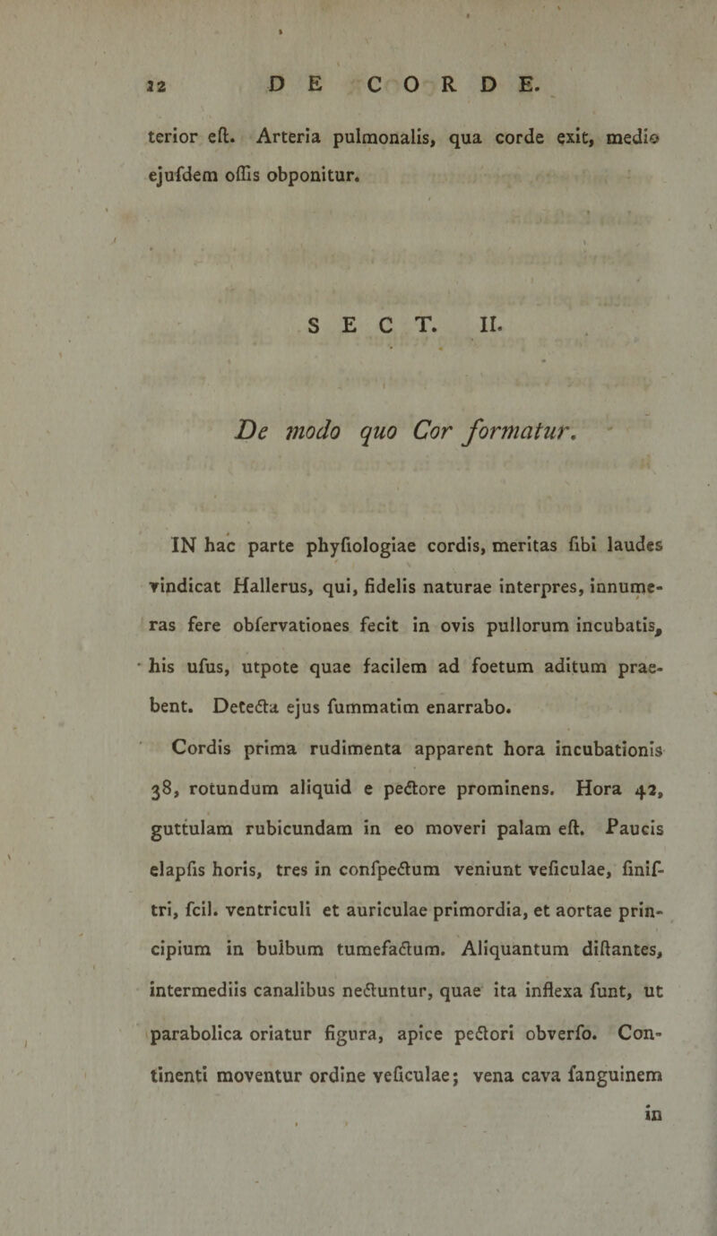 32 DE CORDE. terior eft. Arteria pulmonalis, qua corde exit, medio ejufdem offis obponitur. S E C T. II. * ' p. t I • , . De tnodo quo Cor formatur. IN hac parte phyfiologiae cordis, meritas fibi laudes yindicat Hallerus, qui, fidelis naturae interpres, innume¬ ras fere obfervationes fecit in ovis pullorum incubatis, his ufus, utpote quae facilem ad foetum aditum prae¬ bent. DeCedta ejus fummatim enarrabo. Cordis prima rudimenta apparent hora incubationis 38, rotundum aliquid e peftore prominens. Hora 42, guttulam rubicundam in eo moveri palam eft. Paucis elapfis horis, tres in confpedum veniunt veficulae, finif- tri, fcil. ventriculi et auriculae primordia, et aortae prin¬ cipium in bulbum tumefadum. Aliquantum diftantes, intermediis canalibus nedluntur, quae ita inflexa funt, ut tparabolica oriatur figura, apice peflori obverfo. Con¬ tinenti moventur ordine veficulae; vena cava fanguinem in