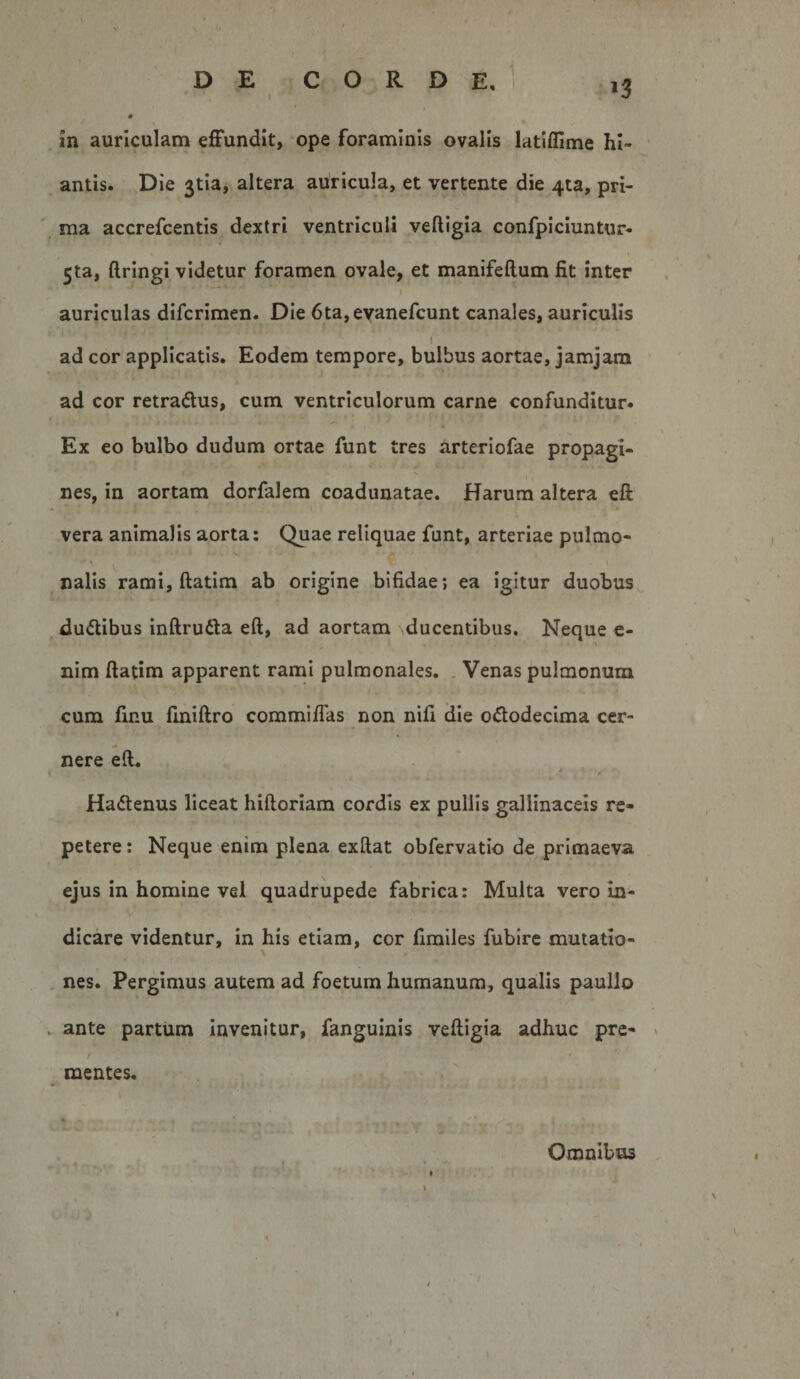 antis. D ie 3tia, altera auricula, et vertente die 4ta, pri¬ ma accrefcentis dextri ventriculi veftigia confpiciuntur- 5ta, ftrlngi videtur foramen ovale, et manifeftum fit inter auriculas difcrimen. Die 6ta,eYanefcunt canales, auriculis I ad cor applicatis. Eodem tempore, bulbus aortae, jamjara ad cor retradlus, cum ventriculorum carne confunditur. Ex eo bulbo dudum ortae funt tres arteriofae propagi¬ nes, in aortam dorfalem coadunatae. Harum altera eft vera animalis aorta: Quae reliquae funt, arteriae pulmo- nalis rami, ftatim ab origine bifidae; ea igitur duobus du&lt;5tibus inftruda eft, ad aortam ducentibus. Neque e- nim ftatim apparent rami pulmonales. . Venas pulmonum cum finu fmiftro commiftas non nifi die ododecima cer¬ nere eft. Hadenus liceat hiftoriam cordis ex pullis gallinaceis re¬ petere : Neque enim plena exftat obfervatio de primaeva ejus in homine vel quadrupede fabrica: Multa vero in¬ dicare videntur, in his etiam, cor fimiles fubire mutatio¬ nes. Pergimus autem ad foetum humanum, qualis paullo . ante partum Invenitur, fangulnis veftigia adhuc pre¬ mentes. Omnibus