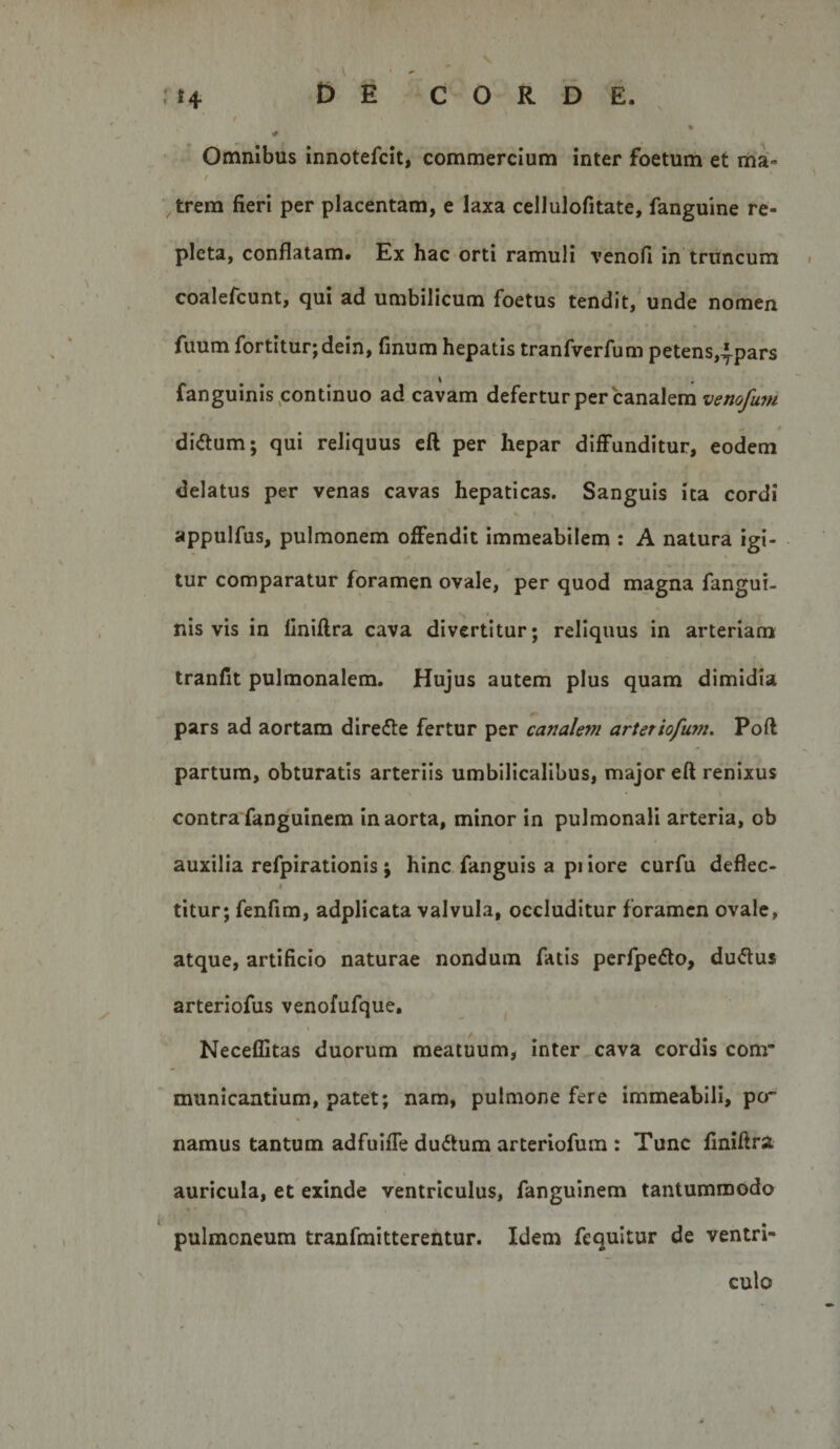 114 £) E CORDE., / Omnibus innotefcit, commercium inter foetum et ma- / trem fieri per placentam, e laxa cellulofitate, fanguine re¬ pleta, conflatam. Ex hac orti ramuli venofi in truncum coalefcunt, qui ad umbilicum foetus tendit, unde nomen fuum fortitur;dein, finum hepatis tranfvcrfum petens,^pars fanguinis,continuo ad cavam defertur per canalem di&lt;5lum; qui reliquus eft per hepar diffunditur, eodem delatus per venas cavas hepaticas. Sanguis ita cordi appulfus, pulmonem offendit immeabilem : A natura igi¬ tur comparatur foramen ovale, per quod magna fangui- nis vis in flniflra cava divertitur; reliquus in arteriam tranfit pulmonalem. Hujus autem plus quam dimidia pars ad aortam direfte fertur per canale??i artetiofum. Pofl partum, obturatis arteriis umbilicalibus, major eft renixus contra fanguinem in aorta, minor in pulmonali arteria, ob auxilia refpirationis; hinc fanguis a pi iore curfu deflec- titur; fenfim, adplicata valvula, occluditur foramen ovale, atque, artificio naturae nondum fatis perfpedo, du&lt;5lus arteriofus venofufque, Neceflitas duorum meatuum, inter cava cordis com* municantium, patet; nam, pulmone fere immeabili, per namus tantum adfuiffe dudtum arteriofum : Tunc liniftra auricula, et exinde ventriculus, fanguinem tantummodo pulmoneum tranfmitterentur. Idem fequltur de ventri¬ culo