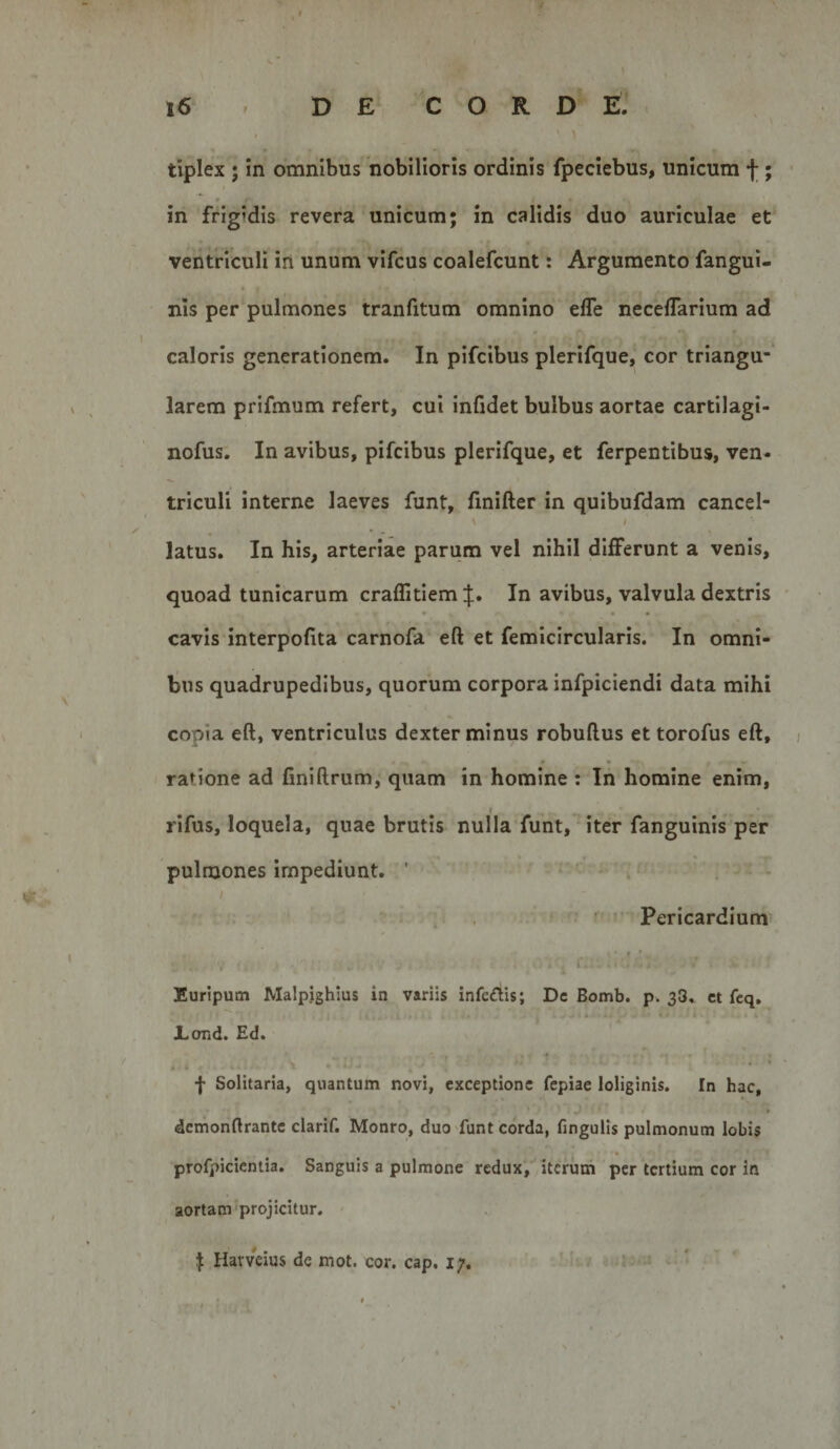 ' ^ tiplex ; in omnibus nobilioris ordinis fpeclebus, unicum f; in frigidis revera unicum; in calidis duo auriculae et ventriculi irt unum vifcus coalefcunt: Argumento fangui- nis per pulmones tranfitum omnino efle necelTarium ad caloris generationem. In pifcibus plerifque, cor triangu¬ larem prifmum refert, cui infidet bulbus aortae cartilagi- nofus. In avibus, pifcibus plerifque, et ferpentibus, ven- triculi interne laeves funt, finifter in quibufdam cancel- \ I latus. In his, arteriae parum vel nihil differunt a venis, quoad tunicarum craffitiem In avibus, valvula dextris • • cavis interpofita carnofa eft et femicircularis. In omni¬ bus quadrupedibus, quorum corpora infpiciendi data mihi copia eft, ventriculus dexter minus robuftus et torofus eft, ratione ad finiftrum, quam in homine : In homine enim, rifus, loquela, quae brutis nulla funt, iter fanguinis per pulmones impediunt. ’ Pericardium Euripum Malpjghlus in variis Infc£lis; Dc Bomb. p. 38, ct feq. JLond. Ed. » • f Solitaria, quantum novi, exceptione fepiae loliginis. In hac, dcmonftrante clarif, Monro, duo funt corda, fingulis pulmonum lobis profpicientia. Sanguis a pulmone redux, iterum per tertium cor in aortam projicitur. I Harveius dc mot. cor. cap. i;.