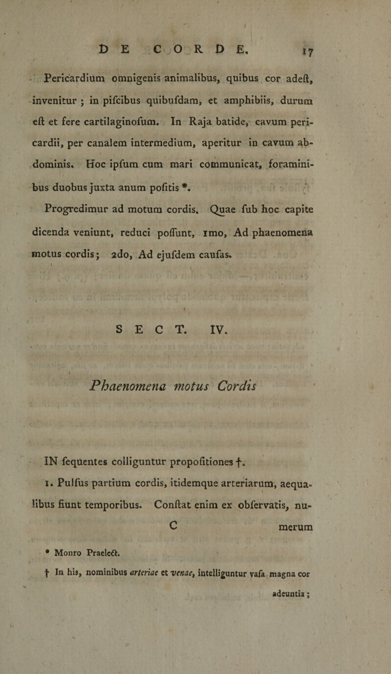 1 DE CORDE, 17 Pericardium omnigenis animalibus, quibus cor adeft, • invenitur ; in pifcibus quibufdamj et amphibiis, durum eft et fere cartilaginofum. In Raja batide, cavum peri¬ cardii, per canalem intermedium, aperitur in cavum ab- dominis. Hoc ipfum cum mari communicat, foramini¬ bus duobus juxta anum pofitis *. • /' Progredimur ad motum cordis. Quae fub hoc capite dicenda veniunt, reduci poflunt, imo. Ad phaenomena motus cordis; ado, Ad ejufdem caufas* i \ &gt; ■ .t. , S E C T. IV. &lt; I t Phaenomena motus Cordis IN feqUentes colliguntur propofitiones f I. Pulfus partium cordis, itidemque arteriarum, aequa- t libus fiunt temporibus. Confiat enim ex obfervatis, nu- C merum • Monro Praelcft, t In his, nominibus arteriae ct venae^ intelHguntur vafa magna cor adeuntia;