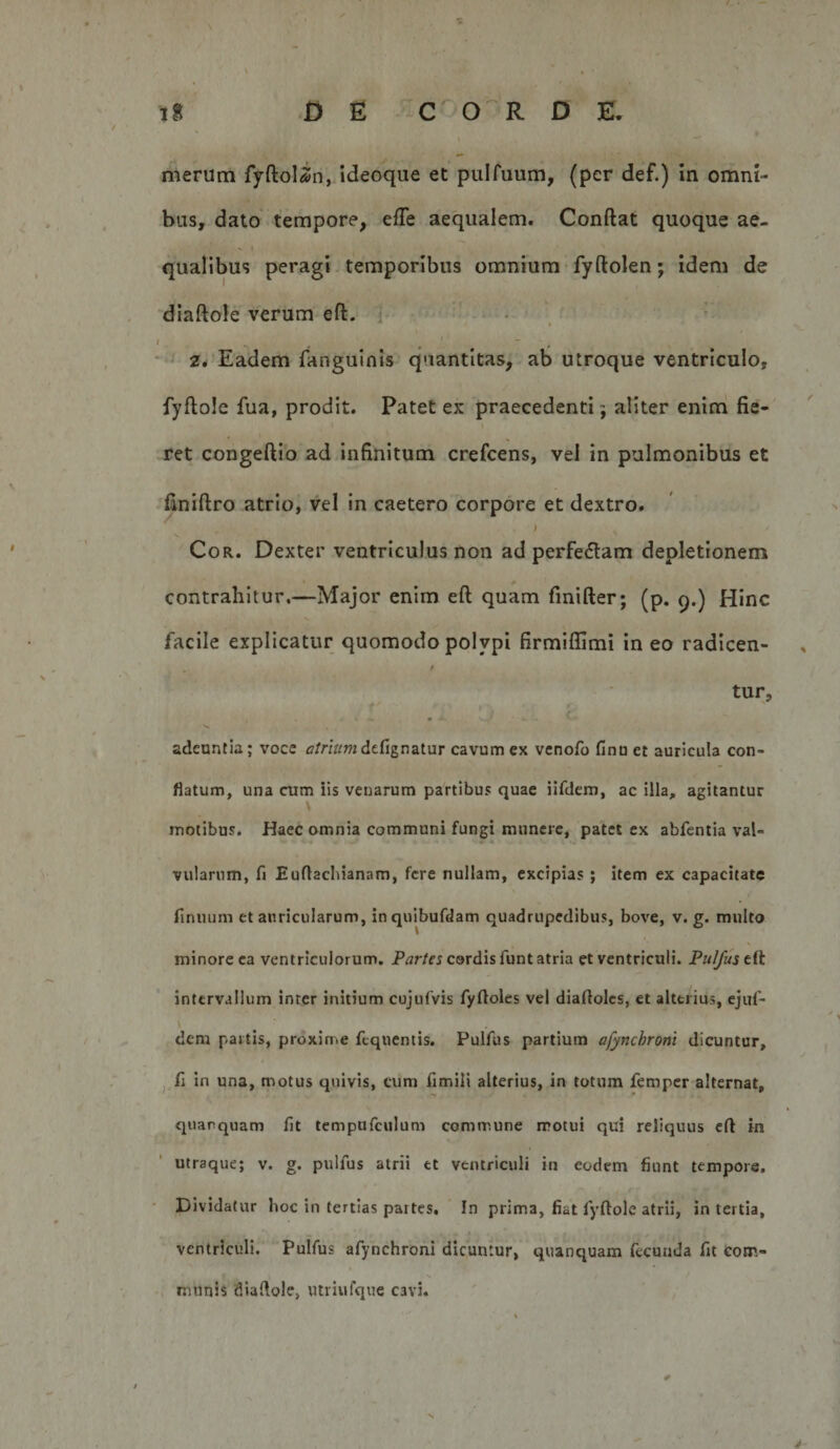 merum fyftolin, ideoque et pulfuum, (per def.) in omni¬ bus, dato tempore, efTe aequalem. Conftat quoque ae¬ qualibus peragi temporibus omnium -fyftolen; idem de diaftole verum eft. j • , I - ^ 2* Eadem fanguinis quantitas, ab utroque ventriculo, fyftole fua, prodit. Patet ex praecedenti; aliter enim fie¬ ret congeftio ad infinitum crefeens, vel in pulmonibus et finiftro atrio, vel in caetero corpore et dextro. &gt; Cor. Dexter ventriculus non ad perfeftam depletionem contrahitur.—Major enim eft quam fmifter; (p. q.) Hinc facile explicatur quomodo polypi firmiflimi in eo radicen- i tur, adeuntia; voce tf/nV/mdefignatur cavum ex venofo finu et auricula con¬ flatum, una cum iis venarum partibus quae iifdem, ac illa, agitantur motibus. Haec omnia communi fungi munere, patet ex abfentia val¬ vularum, fi Eufiacliianam, fere nullam, excipias ; item ex capacitate finuum et auricularum, inquibufdam quadrupedibus, bove, v. g. multo minore ea ventriculorum. Par/er cordis funt atria et ventriculi. Pulfustii intervallum inter initium cujufvis fyfloles vel diaftolcs, et alterius, ejuf- dem partis, proxime fcquentis. Pulfus partium afynchroni dicuntur, j fi in una, motus quivis, cum fimili alterius, in totum femper alternat, quarquam fit tempufculum commune motui qui reliquus eff in utraque; v. g. pulfus atrii et ventriculi in eodem fiunt tempore. ' Dividatur boc in tertias partes. In prima, fiat fyftole atrii, in tertia, ventriculi. Pulfus afynchroni dicuntur, quanquam fecunda fit com- M munis diaftole, utriufque cavi. 4