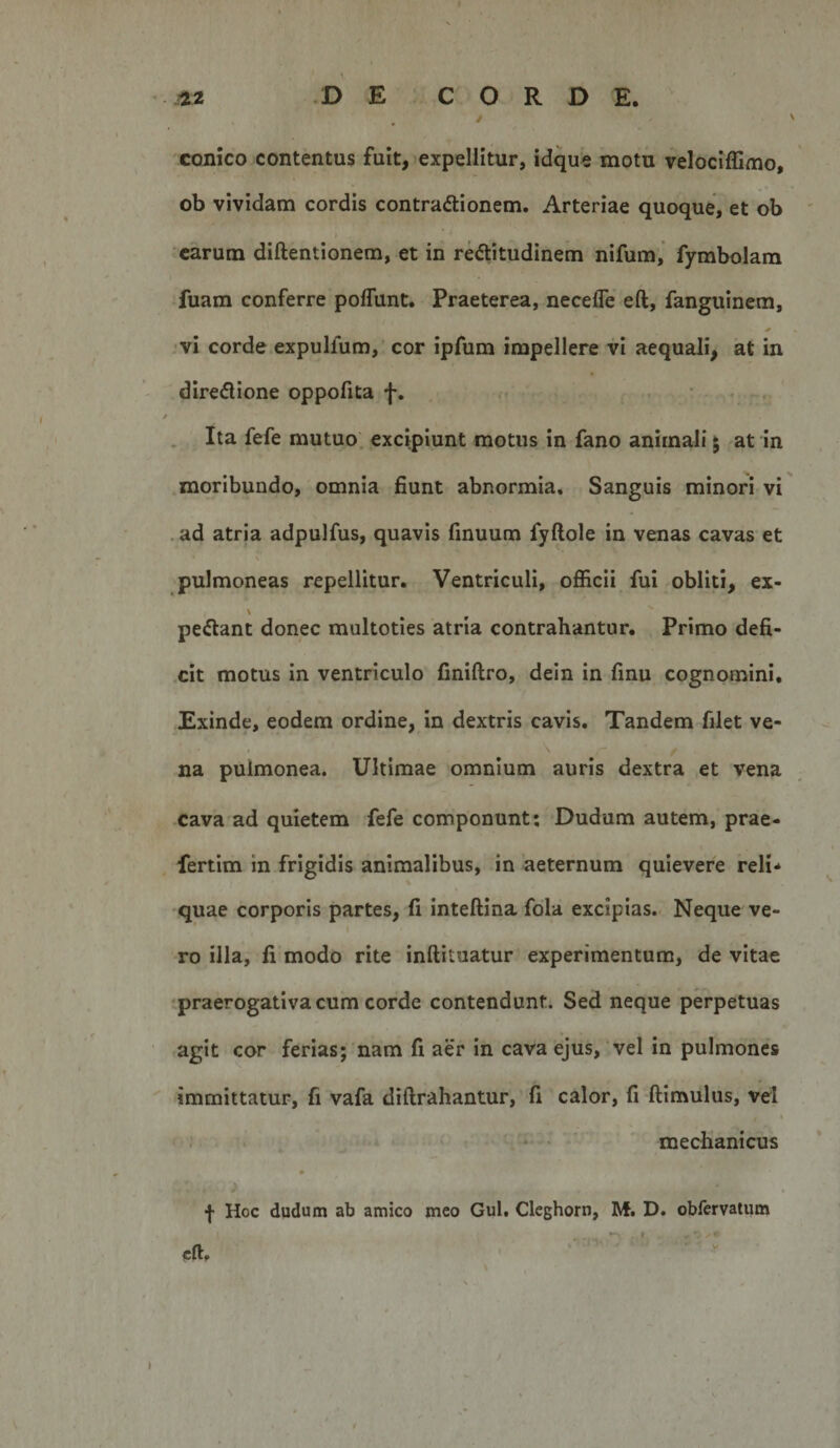 conico contentus fuit, expellitur, idque motu velociffiuio, ob vividam cordis contradlionem. Arteriae quoque, et ob ' I 'carum diftentionem, et in rectitudinem nifum, fymbolam fuam conferre poffunt. Praeterea, necefle eft, fanguinem, . vi corde expulfum, cor ipfum impellere vi aequali^ at in directione oppofita f. . • . . , . Ita fefe mutuo, excipiunt motus in fano animali 5 rat in moribundo, omnia fiunt abnormia. Sanguis minori vi .ad atria adpulfus, quavis finuum fyftole in venas cavas et f pulmoneas repellitur. Ventriculi, officii fui obliti, ex- peClant donec multoties atria contrahantur. Primo defi- .cit motus in ventriculo finiftro, dein in fmu cognomini. Exinde, eodem ordine, in dextris cavis. Tandem filet ve¬ na pulmonea. Ultimae omnium auris dextra et vena xava ad quietem fefe componunt; Dudum autem, prae- fertim in frigidis animalibus, in aeternum quievere reli* quae corporis partes, fi inteftina fdla excipias.. Neque ve¬ ro illa, fi modo rite inftituatur experimentum, de vitae tpraerogativa cum corde contendunt. Sed neque perpetuas agit cor ferias; nam fi aer in cava ejus, vel in pulmones immittatur, fi vafa diftrahantur, fi calor, fi ftimulus, vel I ; • mechanicus f Hoc dudum ab amico meo Gul. Cleghorn, M. D. obfervatum cft. ' '■ ' 