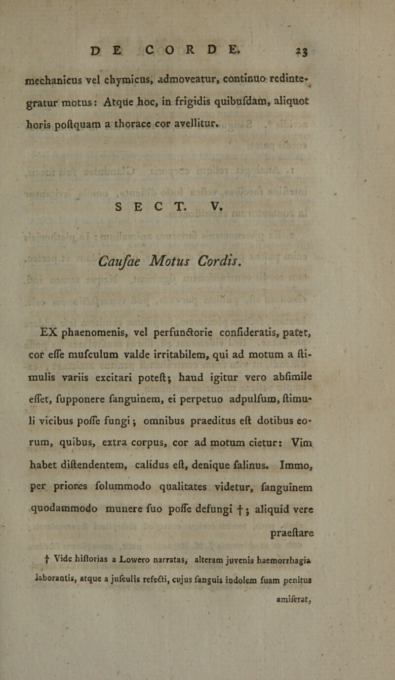 mechanicus vel chymicus, admoveatur, continuo rcdinte-^ gratur motus: Atque hoc, in frigidis quibufdam, aliquot horis poftquam a thorace cor avellitur. S E C T. V. 4 ' • ■ . - V Caufae Motus Cordis, X ' I EX phaenomenis, vel perfundlorie confideratis, patet, cor efle mufculum valde irritabilem, qui ad motum a fti- mulis'variis excitari poteft; haud igitur vero abfimile eflet, fupponere fanguinem, ei perpetuo adpulfum, ftimu- li vicibus polTe fungi *, omnibus praeditus eft dotibus eo¬ rum, quibus, extra corpus, cor ad motum cietur: Vim habet diftendentem, calidus eft, denique falinus. Immo, per priores folummodo qualitates videtur, fanguinem quodammodo munere fuo polTe defungi f • aliquid vere praeftare f Vide hiRorias a Lowero narratas,- alteram juvenis haemorrhagia iaborantis, atque a julculis refefti, cujus fanguis indolem fuam penitus amiferat.