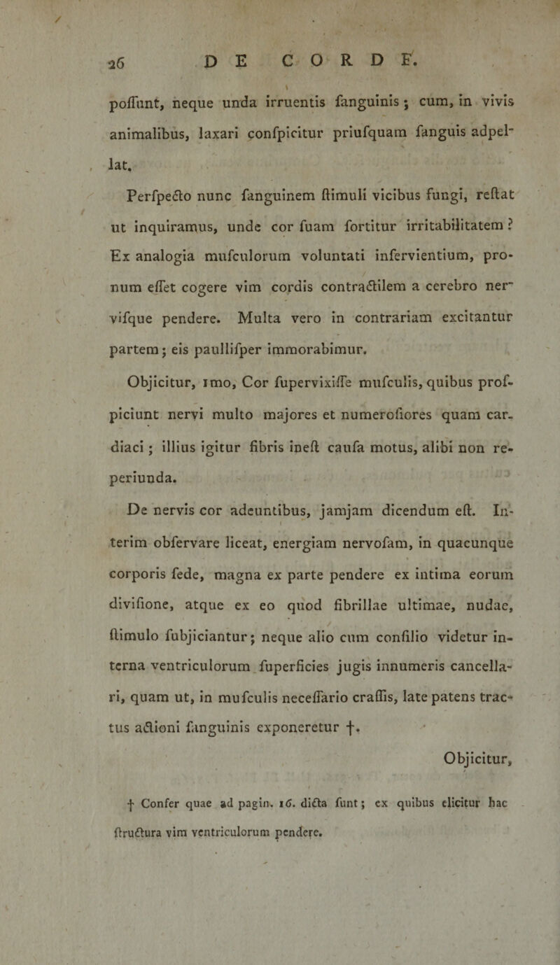 pofTunt, neque unda irruentis fanguinis; cum, in vivis animalibus, laxari confpicitur priufquam fanguis adpel* s , lat. Perfpeflo nunc fanguinem ftimuli vicibus fungi, reftat ut inquiramus, unde cor fuam fortitur irritabilitatem ? Ex analogia mufculorum voluntati infervientium, pro¬ num eflet cogere vim cordis contra6lilem a cerebro ner vifque pendere. Multa vero in contrariam excitantur partem; eis paullifper immorabimur. Objicitur, imo. Cor fupervixilTe mufculis, quibus prof- piciunt nervi multo majores et numerofiores quam car¬ diaci ; illius igitur fibris ineft caufa motus, alibi non re- periunda. De nervis cor adeuntibus, jamjara dicendum eft. In- terim obfervare liceat, energiam nervofam, in quacunque corporis fede, magna ex parte pendere ex intima eorum divifione, atque ex eo quod fibrillae ultimae, nudae, ftimulo fubjiciantur; neque alio cum confilio videtur in¬ terna ventriculorum.fuperficies jugis innumeris cancella¬ ri, quam ut, in mufculis necelTario craflis, late patens trac* tus adioni fanguinis exponeretur f. Objicitur, ‘ r •j' Confer quae ad paginw i&lt;J. di£la funt; cx quibus elicitur hac ftrudura vini ventriculorum pendere.