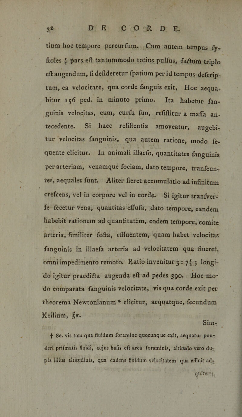 $ DE C O . R D E. tium hoc tempore percurfum. Cum autem tempus fy» ftoles ^ pars eft tantummodo totius pulfiis, fatSum triplo eft augendum, fi defideretur fpatium per id tempus defcrip- V 1 tum, ea velocitate, qua corde fan^uis exit. Hoc aequa¬ bitur 156 ped. in minuto primo. Ita habetur fan- guinis velocitas, cum, curfu fuo, refiftitur a mafla an¬ tecedente. Si haec refiftentia amoveatur, augebi¬ tur velocitas fangulnis, qua. autem ratione, modo fe- « • • &lt; quente elicitur. In animali illaefo, quantitates fanguinis per arteriam, venamque fociam, dato tempore, tranfeun- tes, aequales funt. Aliter fieret accumulatio ad infinitum crefcens, vel in corpore vel in corde. Si igitur tranfver- fe fecetur vena, quantitas effufa, dato tempore, eandem habebit rationem ad quantitatem, eodem tempore, comite arteria, fimlliter fe&lt;fia, effluentem, quam habet velocitas fanguinis in illaefa arteria ad velocitatem qua flueret, omni impedimento remoto. Ratio invenitur 3 : 74.; longi- do igitur praediola augenda eft ad pedes 390. Hoc mo¬ do comparata fanguinis velocitate, vis qua corde exit per theorema Newtonianum * elipitur, aeqqatque, fecundum Kelllum, ^T. , Sim, f Sc. vis tota qua fluidum foramine quocunque exit, aequatur pon¬ deri prifmatis fluidi, cujus bafis eft area foraminis, altitudo vero du- \ pia jilius altitudinis, qua cadeqs fluidum vclocjtatcm qua effluit ad« quircrf|\