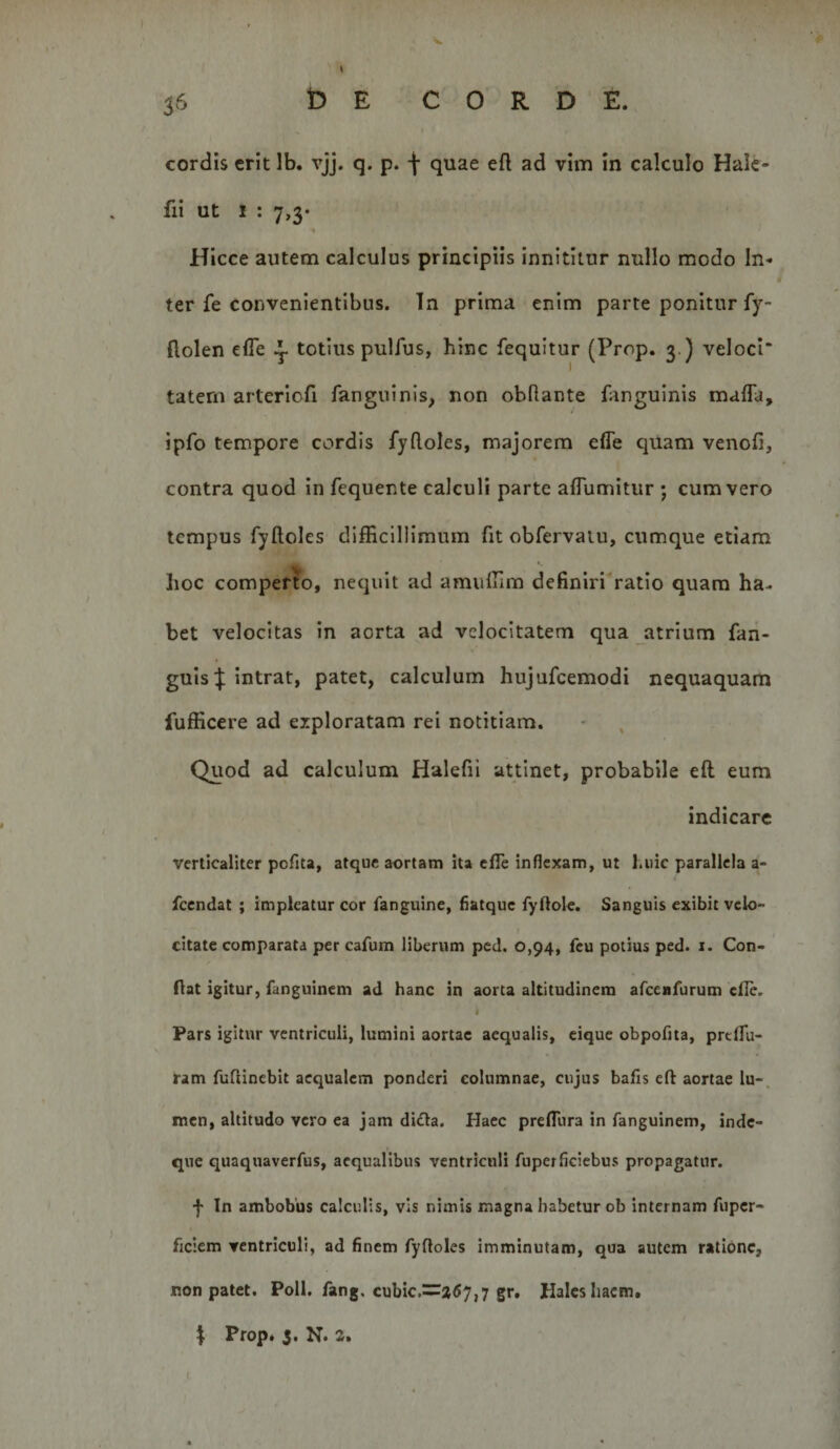 cordis erit Ib. vjj. q. p. \ quae eft ad vim in calculo Hale- fii ut 1 : 7,3* Hicce autem calculus principiis innititur nullo modo In¬ ter fe convenientibus. In prima enim parte ponitur fy- ftolen efle y totius pulfus, hinc fequitur (Prop. 3.) veloci* tatern arteriofi fanguinis, non obflante fanguinis maffa, ipfo tempore cordis fydoles, majorem efle quam venofi, contra quod in fequente calculi parte alTumitur ; cum vero tempus Tydoles difficillimum fit obfervaiu, cumque etiam lioc comperto, nequit ad amuffim definiri ratio quam ha¬ bet velocitas in aorta ad velocitatem qua atrium fan- guis| intrat, patet, calculum hujufcemodi nequaquam fufficere ad exploratam rei notitiam. ' , Quod ad calculum Halefii attinet, probabile eft eum indicare verticaliter polita, atque aortam ita cfle inflexam, ut huic parallela a- fcendat ; impleatur cor fanguine, ilatquc fyflole. Sanguis exibit velo¬ citate comparata per cafum liberum pcd. 0,94, fcu potius ped. i. Con¬ fiat igitur, fanguinem ad hanc in aorta altitudinem afceBfurum cfie. Pars igitur ventriculi, lumini aortae aequalis, cique obpofita, preflu- ram fufiinebit aequalem ponderi columnae, cujus bafls efi aortae lu-, men, altitudo vero ea jam didla. Haec preflura in fanguinem, inde- que quaquaverfus, aequalibus ventriculi fuperficiebus propagatur. f In ambobus calculis, vis nimis magna habetur ob internam fuper- ficicm ventriculi, ad finem fyftoles imminutam, qua autem ratione, non patet. Poli. fang. cubic.=:a&lt;57,7 gr. Hales liacm. \ Prop* 5. N. 2»