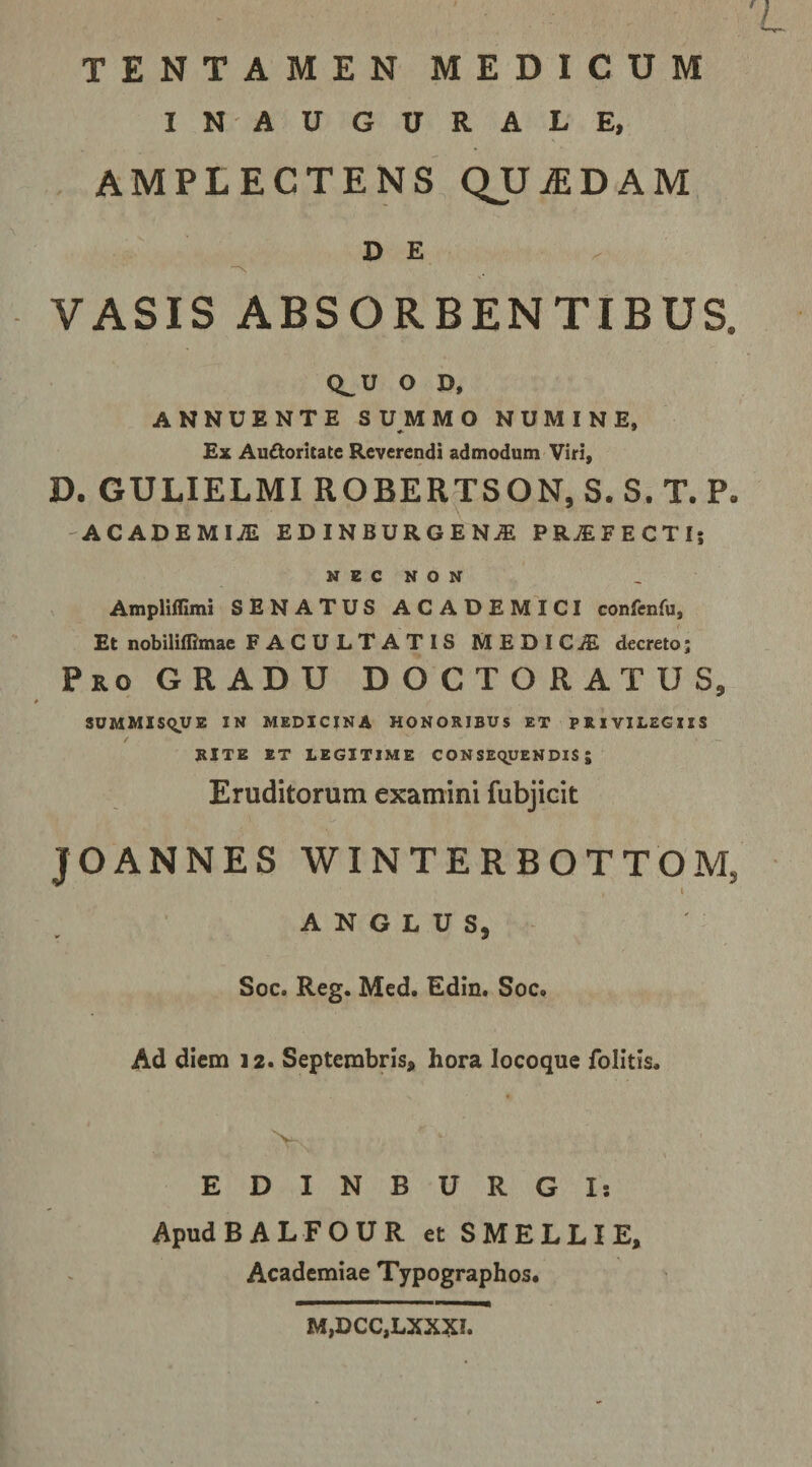 TENTAMEN MEDICUM IN AUGURALE, AMPLECTENS QUjEDAM DE VASIS ABSORBENTIBUS. Q_U O D, ANNUENTE SUMMO NUMINE, £x Auctoritate Reverendi admodum Viri, D. GULIELMI ROBERTSON, S. S. T. P. ACADEMIiE EDINBURGEN^ PROFECTI; N E C N O N Ampliillmi SENATUS ACADEMICI confenfu, Et nobiliflimae F A C U L T A T I S MEDICjE decreto; Pro GRADU D O C T O R A T U S, SOMMISqUE IN MEDICINA HONORIBUS ET PRIVILEGIIS RITE ET LEGITIME CONSEQUENDIS; Eruditorum examini fubjicit JOANNES WINTERBOTTOM, l A N G L U S, Soc. Reg. Med. Edin. Soc. Ad diem 12. Septembris, hora locoque folitis. EDINBURGI; ApudBALFOUR et S MELLI E, Academiae Typographos* M,DCC,LXXXI.