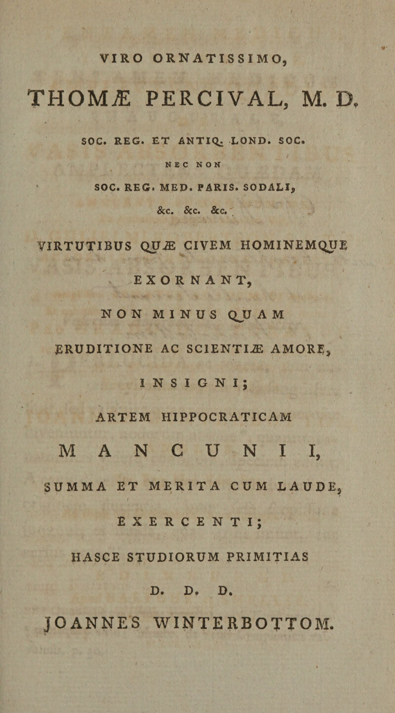 VIRO ORNATISSIMO, THOMiE PERCIVAL, M. D. SOC. REG. ET ANTICt: LOND. SOC. N E C N O N SOC. REG. MED. PARIS. SODALI, &amp;c. &amp;c. &amp;c. , VIRTUTIBUS QUiE CIVEM HOMINEMQUE EXORNANT, NON MINUS QJJ A M ERUDITIONE AC SClENTIiE AMORE, INSIGNI; ARTEM HIPPOCRATICAM MANCUNII, SUMMA ET MERITA CUM LAUDE, / EXERCENTI; HASCE STUDIORUM PRIMITIAS D. D. D. JOANNES WINTERBOTTOM.