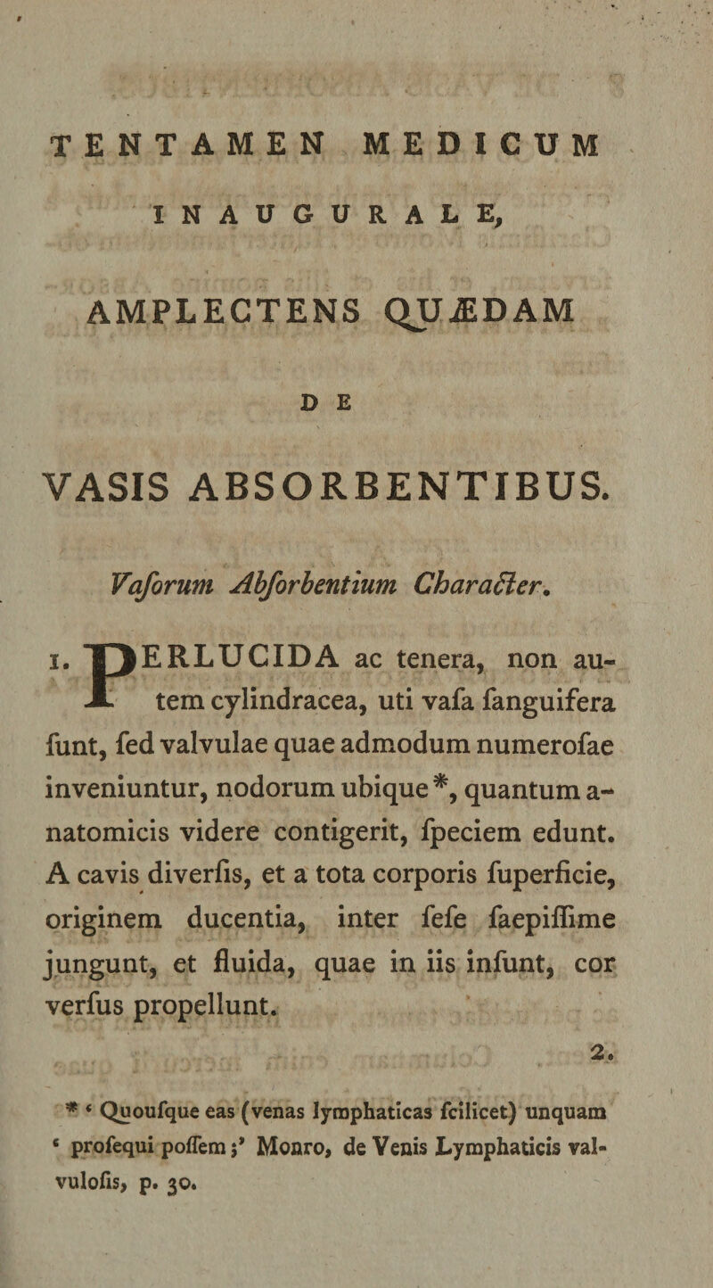 tentamen medicum INAUGURALE, AMPLECTENS QUiEDAM D E VASIS ABSORBENTIBUS. Vaforum Ahforhentium CharaSler. X t> ERLUCIDA ac tenera, non au X tem cylindracea, uti vafa fanguifera funt, fed valvulae quae admodum numerofae inveniuntur, nodorum ubique*, quantum a- natomicis videre contigerit, fpeciem edunt. A cavis diverfis, et a tota corporis fuperficie, originem ducentia, inter fefe faepiflime jungunt, et fluida, quae in iis infunt, cor verfus propellunt. 2. ♦ ‘ Quoufque eas (venas lymphaticas fcilicet) unquam ‘ profequi poffem 5* Monro, de Venis Lymphaticis val- vulofis, p. 30.