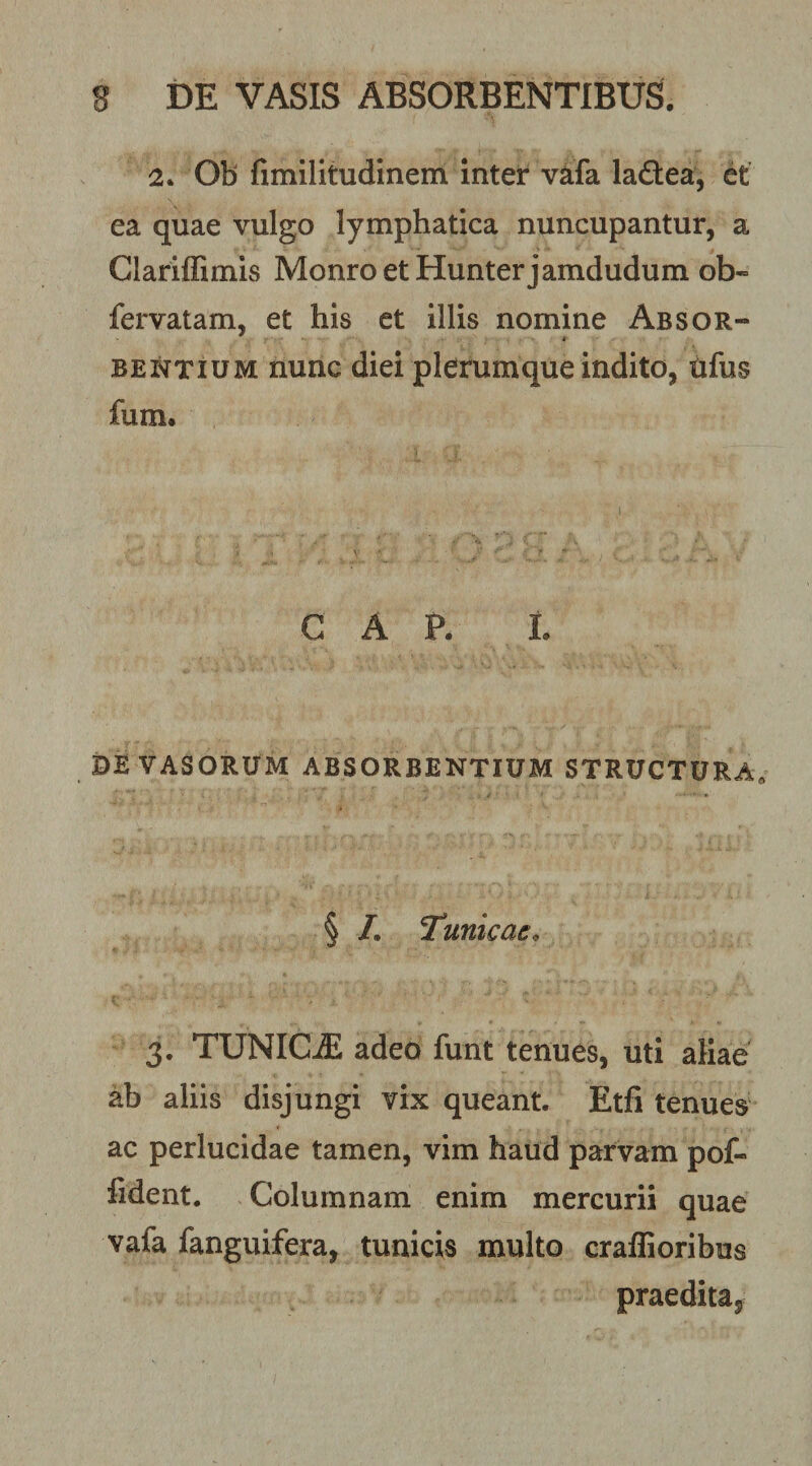 2. Ob fimilitudinem inter v^fa ladea, et ea quae vulgo lymphatica nuncupantur, a Clariffimis MonroetHunterjamdudum ob- fervatam, et his et illis nomine Absor¬ bentium nunc diei plerumque indito, tifus fum. C A P. L DE VASORUM ABSORBENTIUM STRUCTURA, § /• Tunicae^ 3. TUNICA adeo funt tenues, uti aliae ab aliis disjungi vix queant. Etfi tenues ac perlucidae tamen, vim haud parvam pof- fident. Columnam enim mercurii quae vafa fanguifera, tunicis multo craffioribus praedita^