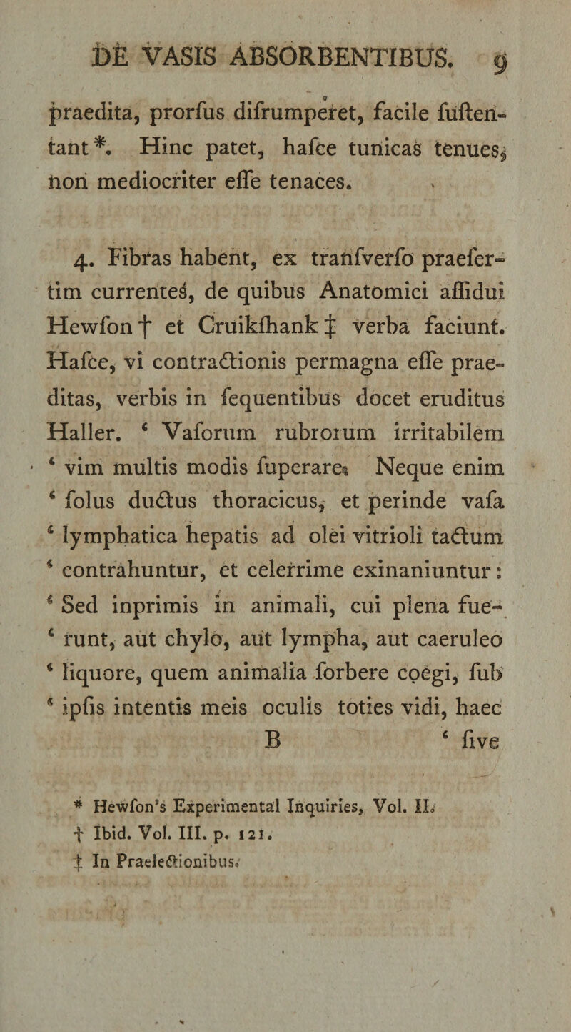 praedita, prorfus difrumperet, facile fiiften- taiit*. Hinc patet, hafce tunicas tenues^ hon mediocriter effe tenaces. 4. Fibtas Habent, ex tratifverfo praefer- tim currente^, de quibus Anatomici affidui Hewfont ct Cruikfhankj; verba faciunt. Hafce, vi contractionis permagna effe prae¬ ditas, verbis in fequentibus docet eruditus Haller. ‘ Vaforum rubroium irritabilem ‘ vim multis modis fuperare^ Neque enim ^ folus duCtus thoracicus, et perinde vafa ‘ lymphatica hepatis ad olei vitrioli taClum * contrahuntur, et celerrime exinaniuntur; ^ Sed inprimis in animali, cui plena fue- ‘ runt, aut chylo, aut lympha, aut caeruleo ‘ liquore, quem animalia forbere coegi, fub ^ ipfis intentis meis oculis toties vidi, haec B ‘ five Hewfon’s Experimcntal Inquirles, Vol. IL' t Ibid. Vol. IIL p. 121. % In Praeleftionibus,