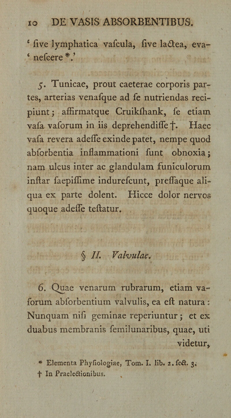 ‘ five lymphatica vafcula, five ladtea, eva- /nefcere^/ 5. Tunicae, prout caeterae corporis par¬ tes, arterias venafque ad fe nutriendas reci¬ piunt; affirmatque Cruikfhank, fe etiam vafa vaforum in iis deprehendifle Haec vafa revera adeffe exinde patet, nempe quod abforbentia inflammationi funt obnoxia; nam ulcus inter ac glandulam funiculorum inftar faepiflTime indurefcunt, prelTaque ali¬ qua ex parte dolent. Hicce dolor nervos quoque adeflTe teftatur. § //. Valvulae^ 6. Quae venarum rubrarum, etiam va-” forum abforbentiuin valvulis, ea eft natura : Nunquam nifi geminae reperiuntur; et ex duabus membranis femilunaribus, quae, uti videtur^ * Elementa Phyfiologiae, Tom. I. lib. z.fe^l. 3; t In Praeledtioiiibus. ^ )