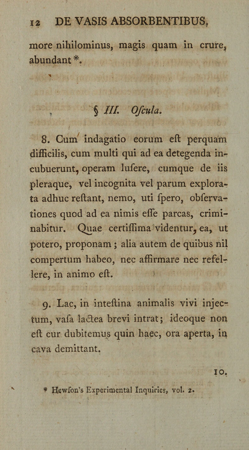 more nihilominus, magis quam in crure, abundant *. § III. 0/cula. / 8. Gum^ indagatio eorum eft perquam difficilis, cum multi qui ad ea detegenda in¬ cubuerunt, operam lufere, cumque de iis pleraque, vel incognita vel parum explora¬ ta adhuc reftant, nemo, uti fpero, obferva- tiones quod ad ^a nimis effe parcas, crimi¬ nabitur. Quae certiffima videntur^ ea, ut potero, proponam ; alia autem de quibus nil compertum habeo, nec affirmare nec refel¬ lere, in animo eft. 9. Lac, in inteftina animalis vivi injec¬ tum, vafa lactea brevi intrat; ideoque non eft cur dubitemus quin haec, ora aperta, in cava demittant. IO.