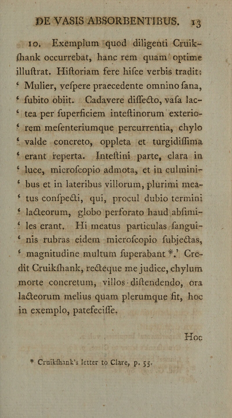 IG. Exemplum quod diligenti Cruik- fliank occurrebat, hanc rem quam optime illuftrat. Hiftoriam fere hifce verbis tradit : ‘ Mulier, yefpere praecedente omnino fana, ‘ fubito obiit. Cadavere diffefto, vafa lac- ‘ tea per fuperficiem inteftinorum exterio- ^ rem mefenteriumque percurrentia, chylo ‘ valde concreto, oppleta et turgldilTirna ‘ erant reperta. Jnteftini parte, clara in ‘ luce, microfcopio admota, et in culmini- ‘ bus et in lateribus villorum, plurimi mea- * tus confpedi, qui, procul dubio termini ‘ ladteorum, globo perforato haud abfimi- ‘ les erant. Hi meatus particulas fangui- ‘ nis rubras eidem microfcopio fubjedas, * magnitudine multum fuperabant Cre¬ dit Cruikfhank, recSeque me judice, chylum morte concretum, villos • diftendendo, ora ladteorum melius quam plerumque fit, hoc in exemplo, patefecifle. Hoc * Cruik{hank’s letter to Ciare, p, 55,