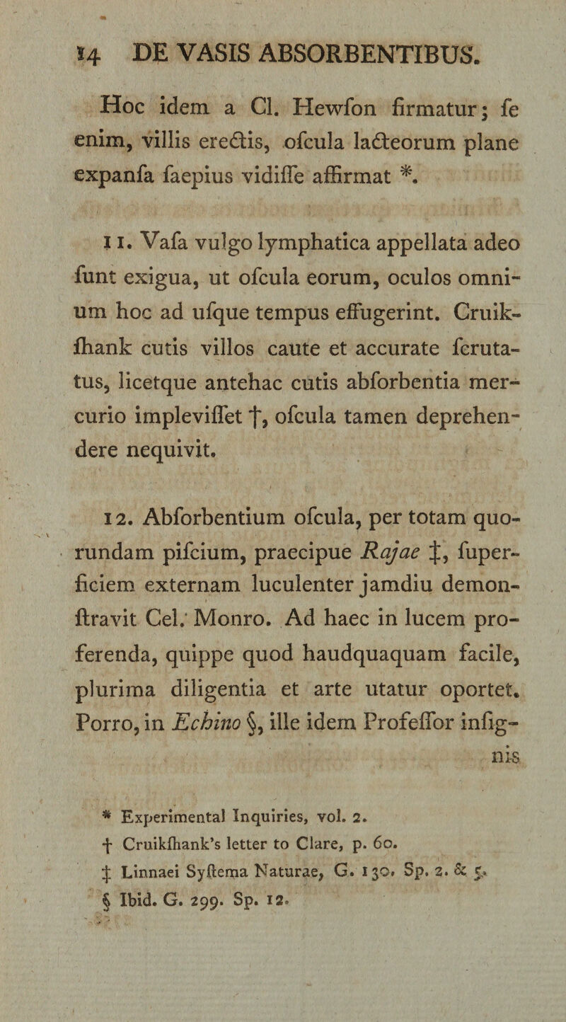 Hoc idem a Cl. Hewfon firmatur; fe enim, villis erediis, ofcula ladteorum plane expanfa faepius vidifle affirmat 11. Vafa vulgo lymphatica appellata adeo funt exigua, ut ofcula eorum, oculos omni¬ um hoc ad ufque tempus effugerint. Cruik- fhank cutis villos caute et accurate feruta- tus, licetque antehac cutis abforbentia mer¬ curio impleviffet ofcula tamen deprehen¬ dere nequivit. 12. Abforbentium ofcula, per totam quo- rundam pifcium, praecipue Rajae fuper- ficiem externam luculenter jamdiu demon- ftravit Cel.‘ Monro. Ad haec in lucem pro¬ ferenda, quippe quod haudquaquam facile, plurima diligentia et arte utatur oportet. Porro, in Echino §, ille idem Profeffor infig- nis * Expenmental Inquiries, vol. 2. ■[ Cruikftiank’s letter to Clare, p. 6o. J Linnaei Syftema Naturae, G. 130» Sp. 2. 6c 5. § Ibid. G. 299. Sp. 12.