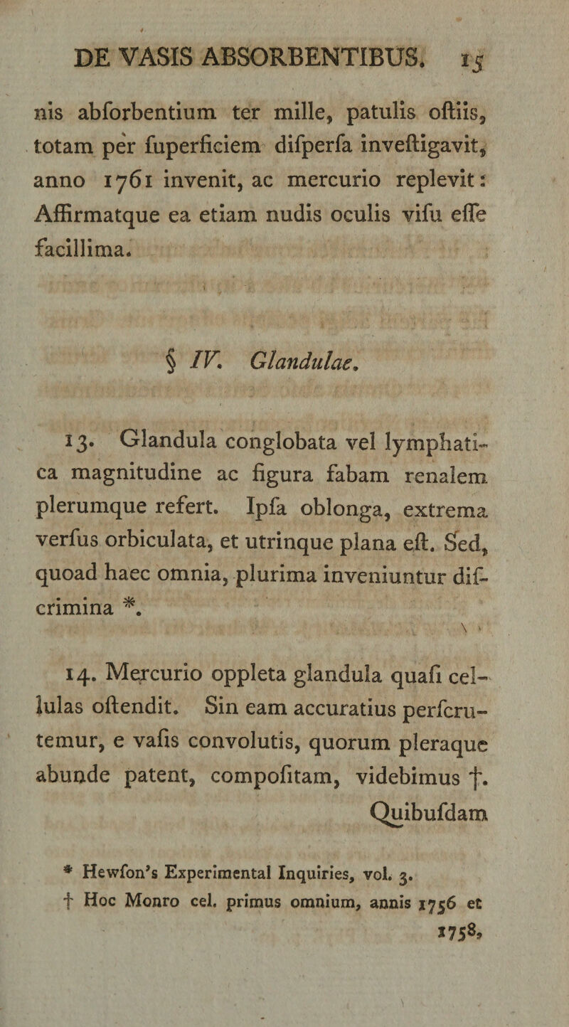 nis abforbentlum ter mille, patulis oftiis, totam per fuperficiem difperfa inveftigavit, anno 1761 invenit, ac mercurio replevit i Affirmatque ea etiam nudis oculis vifu efle facillima. § IV, Glandulae, 13. Glandula conglobata vel lymphati-- ca magnitudine ac figura fabam renalem plerumque refert. Ipfa oblonga, extrema verfus orbiculata, et utrinque plana eft. S^ed, quoad haec omnia, plurima inveniuntur dif- crimina \ ■ 14. Mercurio oppleta glandula quafi cel¬ lulas oftendit. Sin eam accuratius perfcrii- temur, e vafis convolutis, quorum pleraque abunde patent, compofitam, videbimus f* Quibufdam ♦ Hewfon^s Experimental Inquiries, vol. 3. f Hoc Monro cel. primus omnium, annis 1756 et »758.