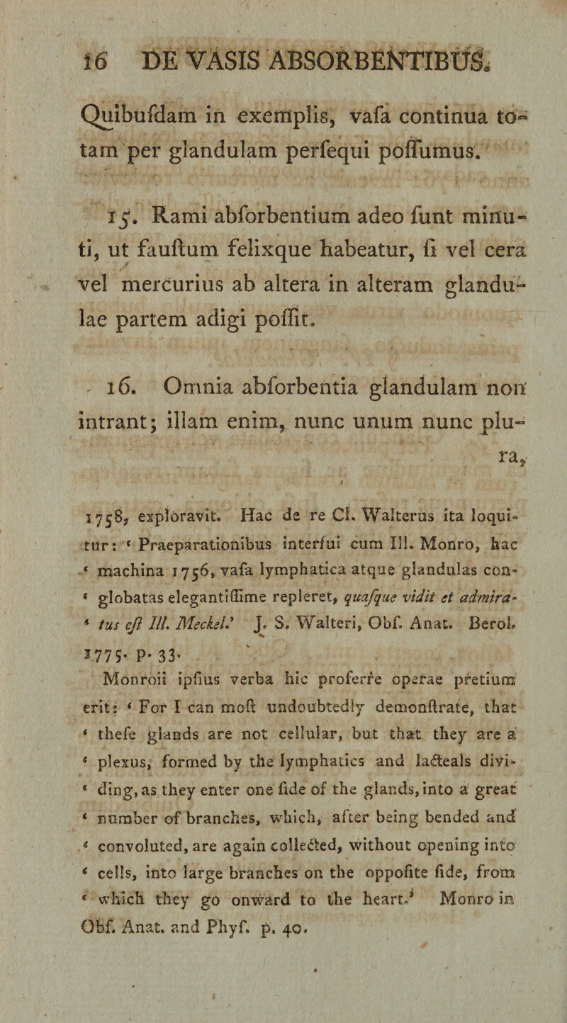 Quibufdam in exemplis, vafa continua tO“ tam per glandulam perfeqiii pofTumus. 15. Rami abforbentium adeo funt minu¬ ti, ut fauftum felixque habeatur, fi vel cera vel mercurius ab altera in alteram glandu¬ lae partem adigi poffit. 16. Omnia abforbentia glandulam non intrant; illam enim, nunc unum nunc plu- ra, 1758, exploravit. Hac de re Ci. Walteros ita loqui¬ tur: ‘Praeparationibus interfui cum III. Monro, hac ‘ machina 1756, vafa lymphatica atque glandulas con- * globatas elegantiSime repleret, quafque vidit et admira- * tus ejl lll. Meckel' J. S. Walteri, Obf. Anat. Beroh 3775* P* 33- Monroii ipfius verba hic proferre operae pretium erit: * For I can mofi: undoubtedly demonftrate, that * thefe glands are not cellular, but that they are a * plexus, formed by the lymphatics and ladeals divi- ‘ ding, as they enter one fide of the glands, into a greac ‘ number of branches, which, after being bended and ‘ convoluted, are again colledted, without opening into &lt; cells, into large branches on the oppofite fide, from ‘ which they go onward to the heartd Monro in Obf. Anat. and Phyf. p. 40.