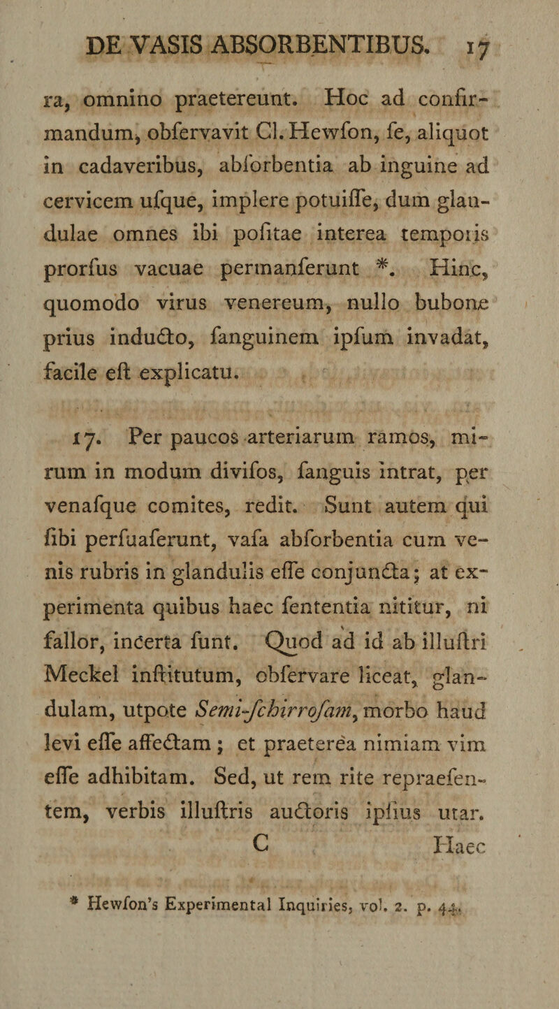 ra, omnino praetereunt. Hoc ad confir- mandumj obfervavit Cl.Hewfon, fe, aliquot in cadaveribus, ablbrbentia ab inguine ad cervicem ufque, implere potuifle, dum glan¬ dulae omnes ibi pofitae interea temporis prorfus vacuae permanferunt Hinc, quomodo virus venereum, nullo bubone prius indufto, fanguinem ipfum invadat, facile eft explicatu. 17. Per paucos arteriarum ramos, mi¬ rum in modum divifos, fanguis intrat, per venafque comites, redit. Sunt autem qui fibi perfuaferunt, vafa abforbentia curn ve¬ nis rubris in glandulis effe conjund:a; at ex¬ perimenta quibus haec fententia nititur, ni fallor, incerta funt. Quod ad id ab illuftri Meckel inftitutum, obfervare liceat, glan¬ dulam, utpote Semi-fchirrofamy morbo haud levi effe affebtam ; et praeterea nimiam vim effe adhibitam. Sed, ut rem rite repraefen- tem, verbis illuftris auQoris iplius utar. C Haec