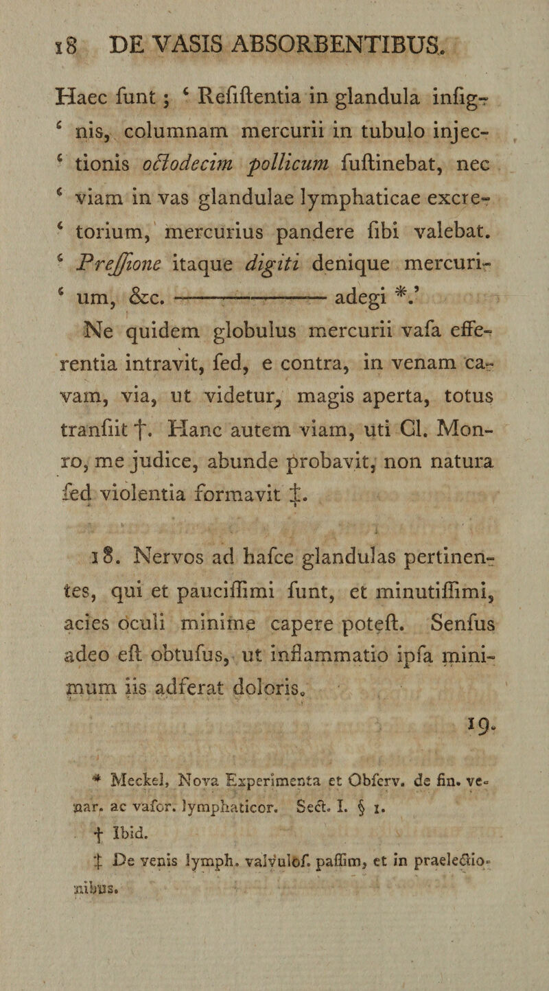 Haec funt; ‘ Refiftentla in glandula infig-r ^ nisj columnam mercurii in tubulo injec- ‘ tionis oBodechn pollicum fuftinebat, nec ^ viam in vas glandulae lymphaticae excre- ‘ torium,' mercurius pandere fibi valebat. ^ Frejfione itaque digiti denique mercuri- * um, &amp;c.-^--— adegi Ne quidem globulus mercurii vafa effe¬ rentia intravit, fed, e contra, in venam car vam, via, ut videtur^ magis aperta, totus tranfiit t» Hanc autem viam, uti Gl. Mon- ro, me judice, abunde probavit, non natura fed violentia formavit i8. Nervos ad hafce glandulas pertinen¬ tes, qui et pauciffimi funt, et minutifhmi, acies oculi minime capere poteft. Senfus adeo eft obtufus, ut inflammatio ipfa mini¬ mum iis adferat doloris. 19. * Meckel, Nora Experimenta et Obfcrv. de fin. ve^ jaarp ac vafor. lymphaticor. Secl. I. § i. t Ibid. % De venis lymph. valvulof. paffim, et In praeIe&lt;rdO‘&gt; nibns.