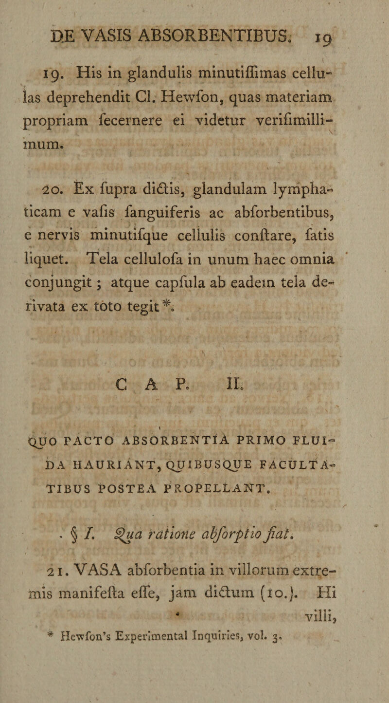 i 19. Hls In glandulis minutiffimas cellu- ‘ I las deprehendit Cl. Hewfon, quas materiam propriam fecernere ei Yidetur verifimilli- inum. 10. Ex fupra didlis, glandulam lympha¬ ticam e vafis fanguiferis ac abforbentibus^ e nervis minutifque cellulis conflare, fatis liquet. Tela cellulofa in unum haec omnia conjungit; atque capfula ab eadem tela de¬ rivata ex toto tegit GAP. IL C^JO PACTO ABSORBENTtA PRIMO FLUI¬ DA HAURIANT, QUIBUSQUE FACULTA¬ TIBUS POSTEA PROPELLANT. ' § i^dtlone abforptio jiat. 21. VASA abforbentia in villorum extre¬ mis manifefla efle, jam didum (lo.). Hi villi, * ne'wfon’s Experlmental Inquines, vol. 3.