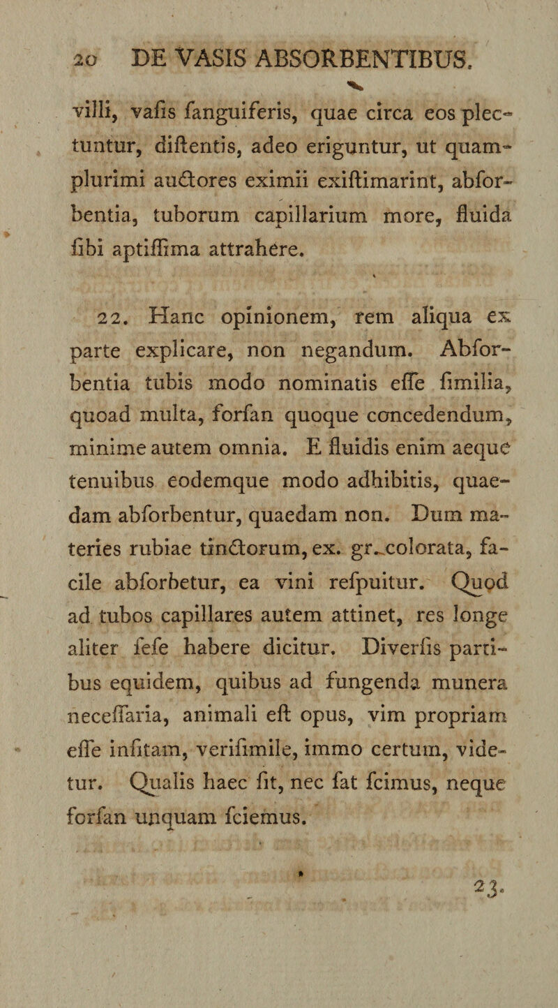 villi, vafis fanguiferis, quae circa eos plec¬ tuntur, diftentis, adeo eriguntur, ut quam- plurimi audores eximii exiftimarint, abfor- bentia, tuborum capillarium more, fluida fibi aptiilima attrahere. 2 2. Hanc opinionem, rem aliqua ex parte explicare, non negandum. Abfor- bentia tubis modo nominatis efle fimilia, quoad multa, forfan quoque concedendum, minime autem omnia. E fluidis enim aeque tenuibus eodemque modo adhibitis, quae¬ dam abforbentur, quaedam non. Dum ma¬ teries rubiae tindorum, ex. gr...colorata, fa¬ cile abforbetur, ea vini refpuitur. Quod ad tubos capillares autem attinet, res longe aliter fefe habere dicitur. Diverfis parti¬ bus equidem, quibus ad fungenda munera neceifaria, animali eft opus, vim propriam elTe infitam, verifimile, immo certum, vide¬ tur. Qiialis haec fit, nec fat fcimus, neque forfan unquam fciemus. ^3'