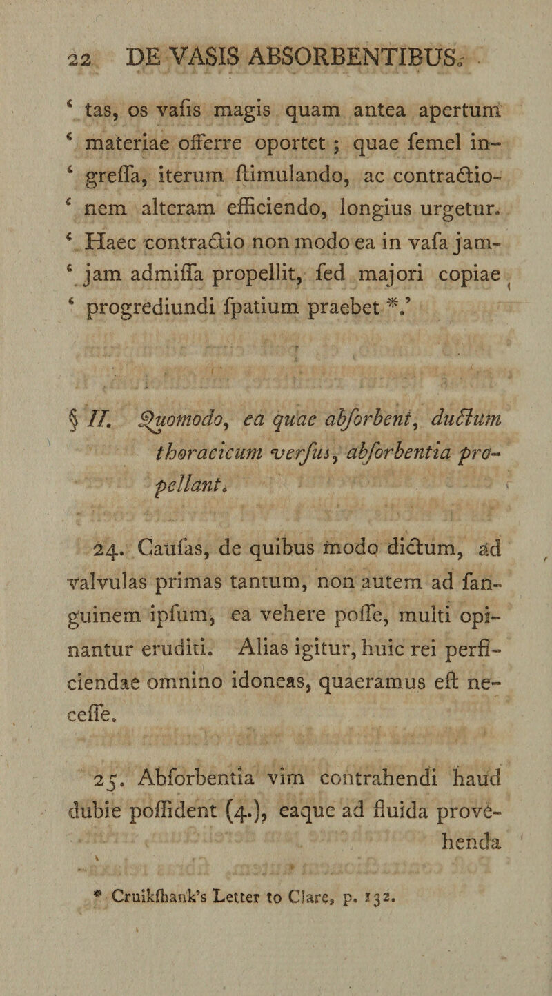 ‘ tas, os vafis magis quam antea apertum ^ materiae offerre oportet ; quae femel in- ‘ greffa, iterum ftimulando, ac contradio- ^ nem alteram efficiendo, longius urgetur. ^ Haec contradiio non modo ea in vafa jam- ^ jam admiffa propellit, fed majori copiae ‘ progrediundi fpatium praebet § //. ^omodo^ ea quae ahforbent^ duSiufn thoracicum verfus^ abforbentia pro-- pellant^ 24. Caufas, de quibus modo didum, ad valvulas primas tantum, non autem ad fan- guinem ipfum, ea vehere poffe, multi opi¬ nantur eruditi. Alias igitur, huic rei perfi¬ ciendae omnino idoneas, quaeramus eft ne- ceffe. 25. Abforbentia vim contrahendi haud dubie poffident (4.), eaque ad fluida prove¬ henda \ ^ CruikfhanVs LeUer to Clare» p. 132.